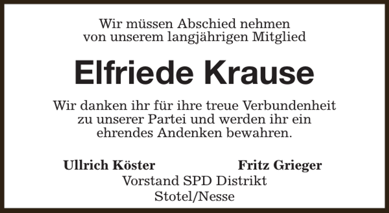 <p>Wir müssen Abschied nehmen<br />von unserem langjährigen Mitglied</p><p>Elfriede Krause<br />Wir danken ihr für ihre treue Verbundenheit<br />zu unserer Partei und werden ihr ein<br />ehrendes Andenken bewahren.<br />Ullrich Köster<br />Fritz Grieger<br />Vorstand SPD Distrikt<br />Stotel/Nesse</p>