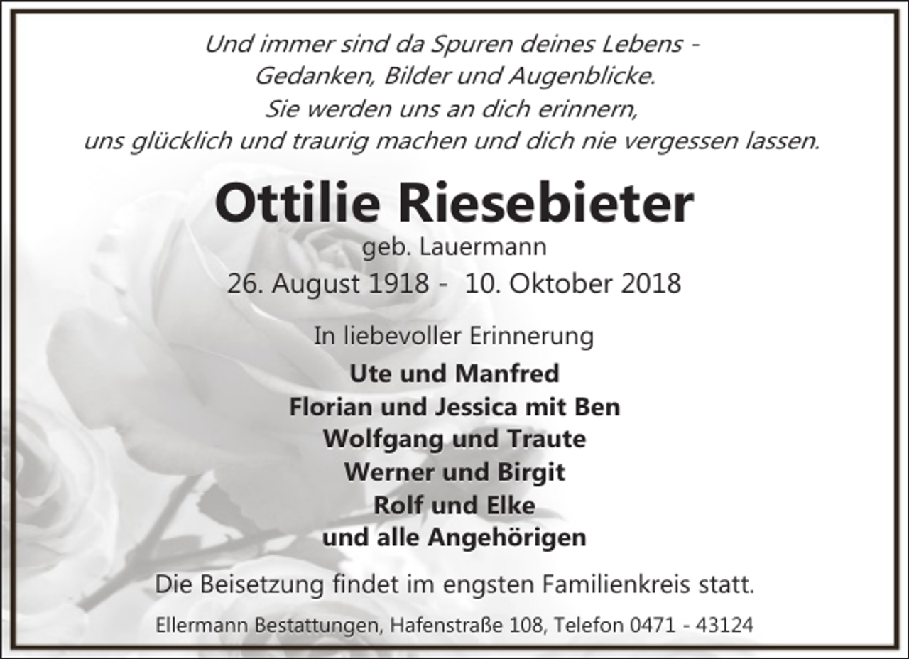 <p>Und immer sind da Spuren deines Lebens Gedanken, Bilder und Augenblicke.<br />Sie werden uns an dich erinnern,<br />uns glücklich und traurig machen und dich nie vergessen lassen.</p><p>Ottilie Riesebieter<br />geb. Lauermann</p><p>26. August 1918 - 10. Oktober 2018<br />In liebevoller Erinnerung<br />Ute und Manfred<br />Florian und Jessica mit Ben<br />Wolfgang und Traute<br />Werner und Birgit<br />Rolf und Elke<br />und alle Angehörigen<br />Die Beisetzung findet im engsten Familienkreis statt.<br />Ellermann Bestattungen, Hafenstraße 108, Telefon 0471 - 43124</p>