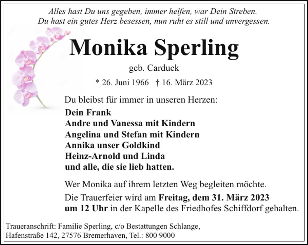 <p>Alles hast Du uns gegeben, immer helfen, war Dein Streben.<br />Du hast ein gutes Herz besessen, nun ruht es still und unvergessen.</p><p>Monika Sperling<br />geb. Carduck</p><p>* 26. Juni 1966 † 16. März 2023</p><p>Du bleibst für immer in unseren Herzen:<br />Dein Frank<br />Andre und Vanessa mit Kindern<br />Angelina und Stefan mit Kindern<br />Annika unser Goldkind<br />Heinz-Arnold und Linda<br />und alle, die sie lieb hatten.<br />Wer Monika auf ihrem letzten Weg begleiten möchte.<br />Die Trauerfeier wird am Freitag, dem 31. März 2023<br />um 12 Uhr in der Kapelle des Friedhofes Schiffdorf gehalten.<br />Traueranschrift: Familie Sperling, c/o Bestattungen Schlange,<br />Hafenstraße 142, 27576 Bremerhaven, Tel.: 800 9000</p>