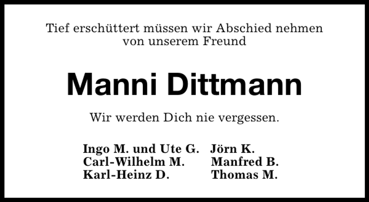 <p>Tief erschüttert müssen wir Abschied nehmen<br />von unserem Freund</p><p>Manni Dittmann<br />Wir werden Dich nie vergessen.<br />Ingo M. und Ute G. Jörn K.<br />Carl-Wilhelm M.<br />Manfred B.<br />Karl-Heinz D.<br />Thomas M.</p>