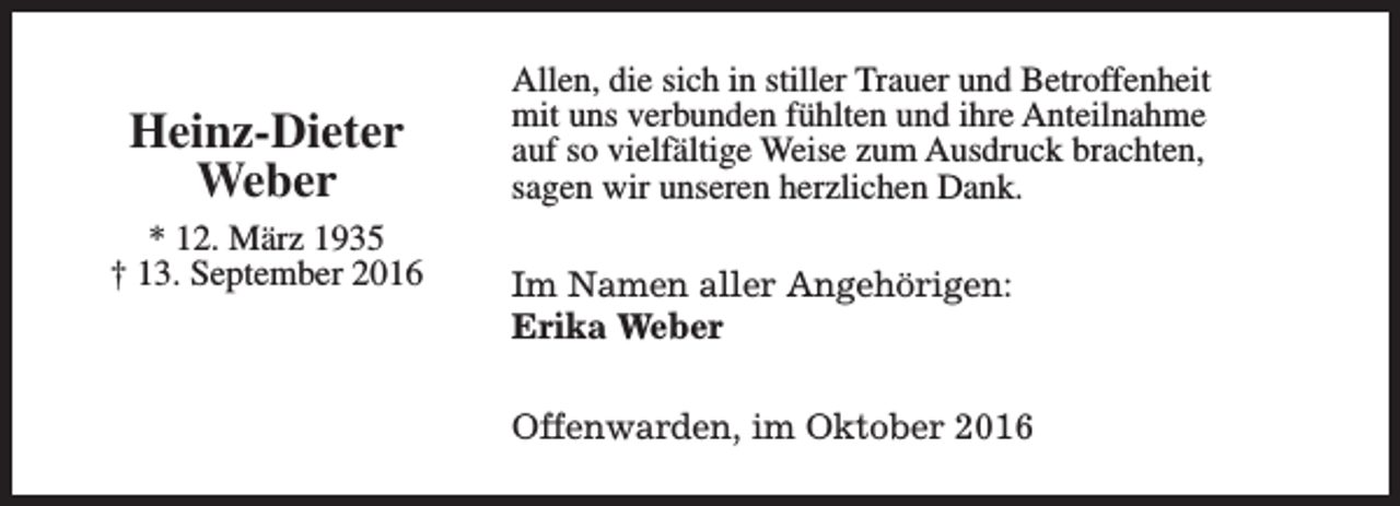 <p>Heinz-Dieter<br />Weber<br />* 12. März 1935<br />† 13. September 2016</p><p>Allen, die sich in stiller Trauer und Betroffenheit<br />mit uns verbunden fühlten und ihre Anteilnahme<br />auf so vielfältige Weise zum Ausdruck brachten,<br />sagen wir unseren herzlichen Dank.<br />Im Namen aller Angehörigen:<br />Erika Weber<br />Offenwarden, im Oktober 2016</p>
