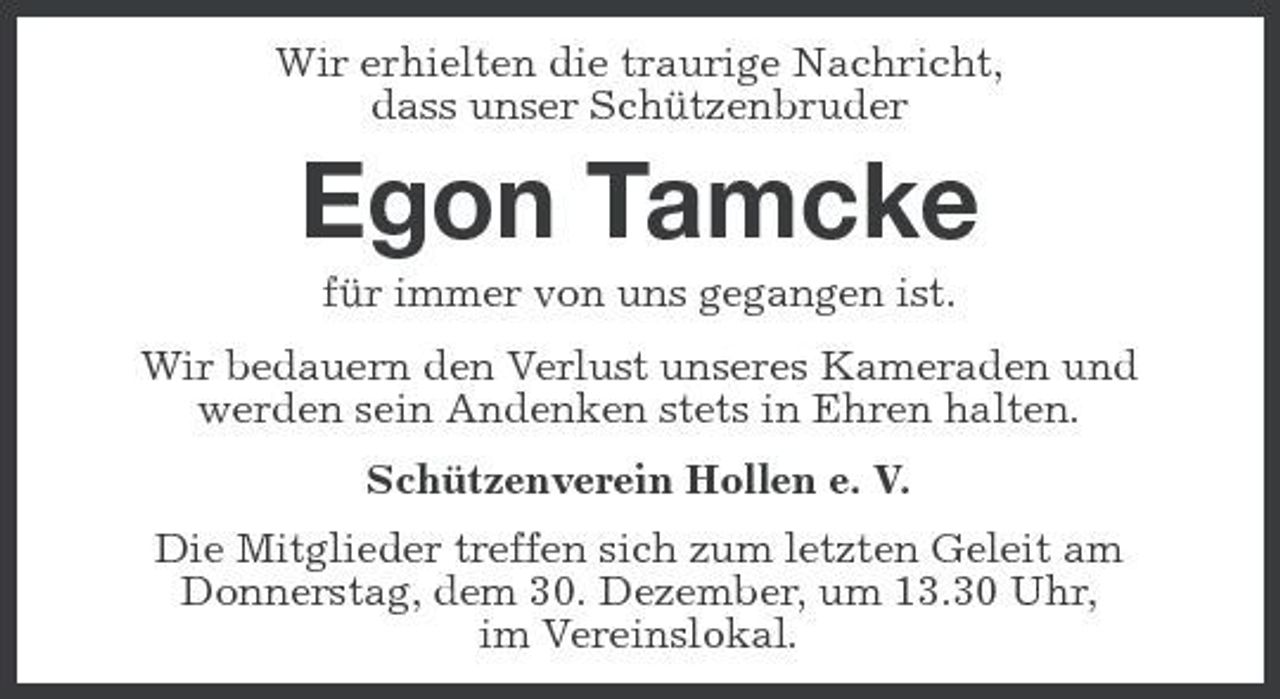 <p>Wir erhielten die traurige Nachricht, dass unser Schützenbruder</p><p>Egon Tamcke<br />für immer von uns gegangen ist. Wir bedauern den Verlust unseres Kameraden und werden sein Andenken stets in Ehren halten. Schützenverein Hollen e. V. Die Mitglieder treffen sich zum letzten Geleit am Donnerstag, dem 30. Dezember, um 13.30 Uhr, im Vereinslokal.</p>