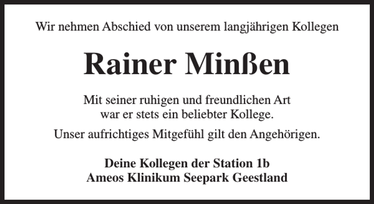 <p>Wir nehmen Abschied von unserem langjährigen Kollegen</p><p>Rainer Minßen<br />Mit seiner ruhigen und freundlichen Art<br />war er stets ein beliebter Kollege.<br />Unser aufrichtiges Mitgefühl gilt den Angehörigen.<br />Deine Kollegen der Station 1b<br />Ameos Klinikum Seepark Geestland</p>