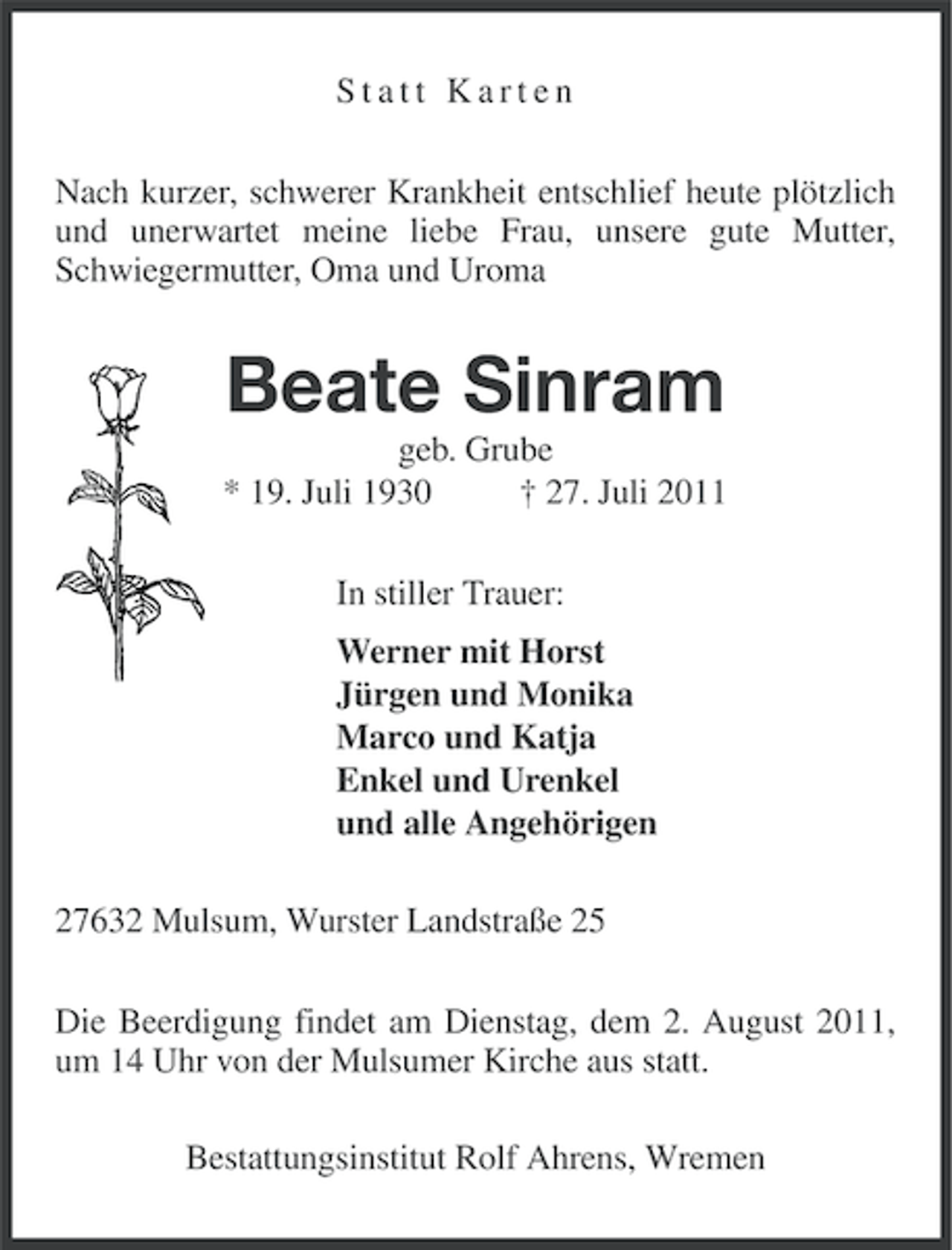 <p>Statt Karten<br />Nach kurzer, schwerer Krankheit entschlief heute plötzlich<br />und unerwartet meine liebe Frau, unsere gute Mutter,<br />Schwiegermutter, Oma und Uroma</p><p>Beate Sinram<br />geb. Grube<br />* 19. Juli 1930<br />† 27. Juli 2011<br />In stiller Trauer:<br />Werner mit Horst<br />Jürgen und Monika<br />Marco und Katja<br />Enkel und Urenkel<br />und alle Angehörigen<br />27632 Mulsum, Wurster Landstraße 25<br />Die Beerdigung findet am Dienstag, dem 2. August 2011,<br />um 14 Uhr von der Mulsumer Kirche aus statt.<br />Bestattungsinstitut Rolf Ahrens, Wremen</p>