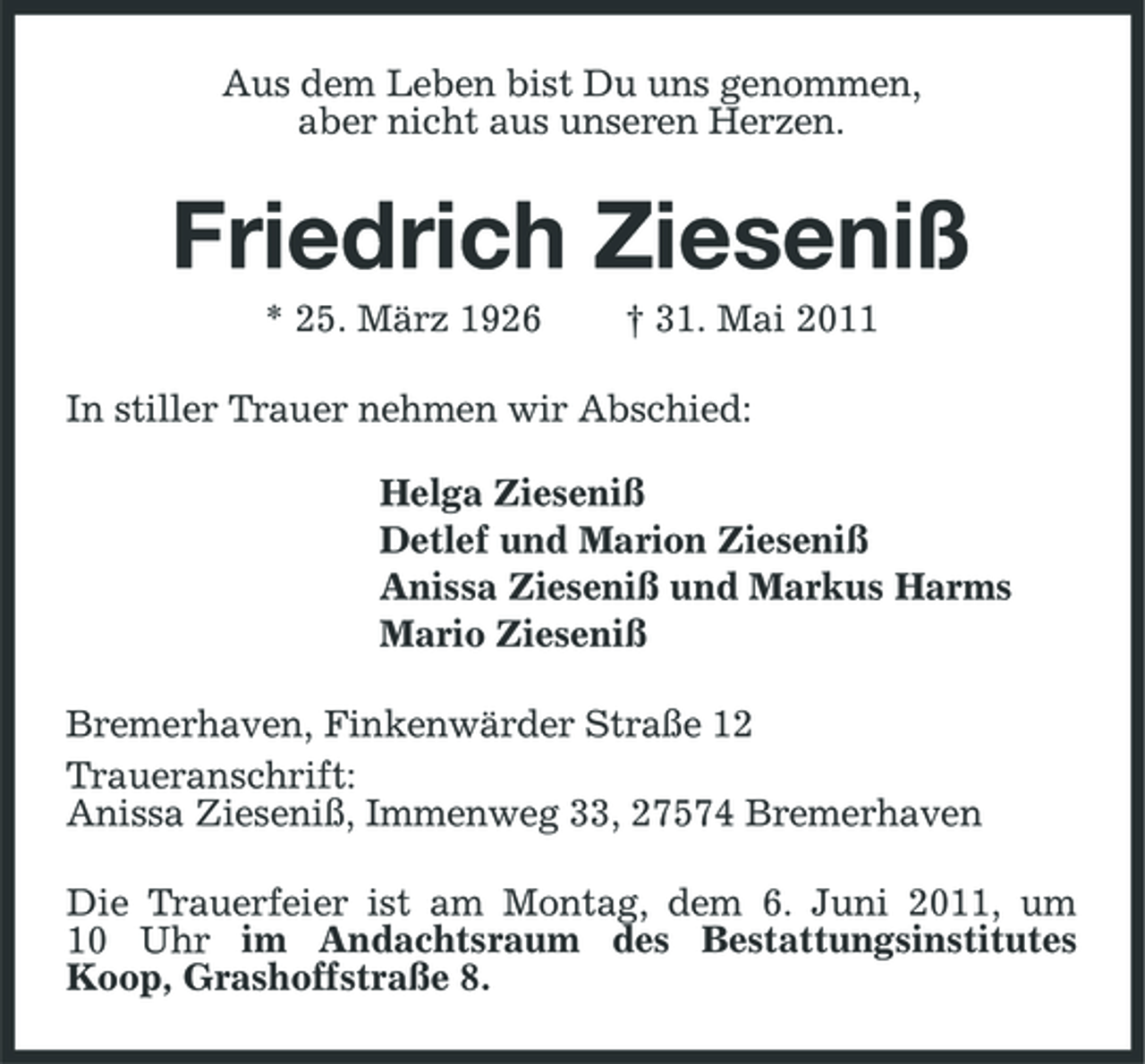 <p>Aus dem Leben bist Du uns genommen, aber nicht aus unseren Herzen.</p><p>Friedrich Zieseniß<br />* 25. März 1926 † 31. Mai 2011 In stiller Trauer nehmen wir Abschied: Helga Zieseniß Detlef und Marion Zieseniß Anissa Zieseniß und Markus Harms Mario Zieseniß Bremerhaven, Finkenwärder Straße 12 Traueranschrift: Anissa Zieseniß, Immenweg 33, 27574 Bremerhaven Die Trauerfeier ist am Montag, dem 6. Juni 2011, um 10 Uhr im Andachtsraum des Bestattungsinstitutes Koop, Grashoffstraße 8.</p>