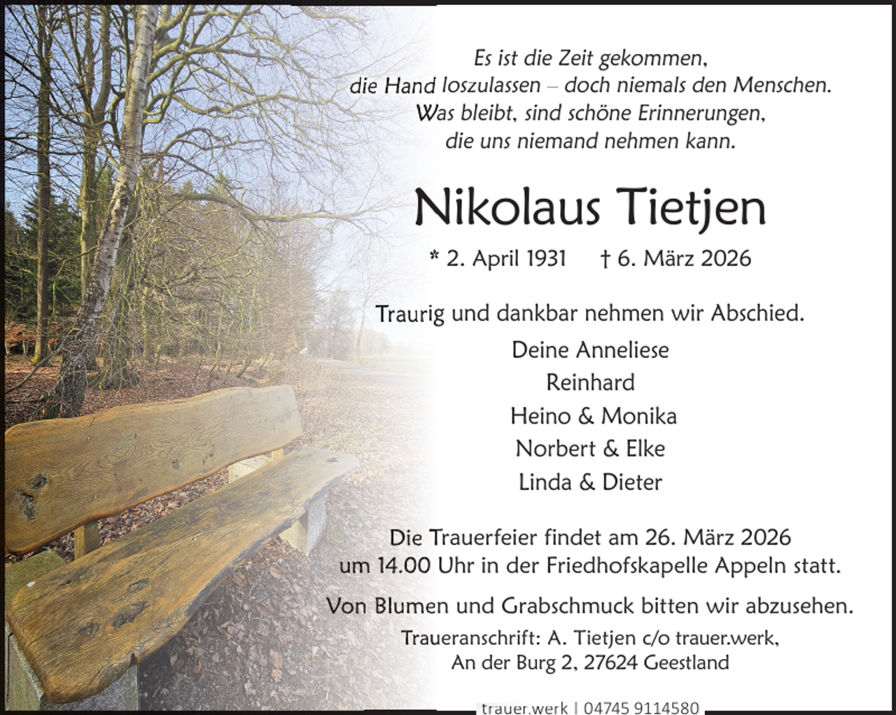 <p>Es ist die Zeit gekommen,<br />die Hand loszulassen – doch niemals den Menschen.<br />Was bleibt, sind schöne Erinnerungen,<br />die uns niemand nehmen kann.</p><p>Nikolaus Tietjen<br />* 2. April 1931</p><p>† 6. März 2026</p><p>Traurigg und dankbar nehmen wir Abschied.<br />Deine Anneliese<br />Reinhard<br />Heino &amp; Monika<br />Norbert &amp; Elke<br />Linda &amp; Dieter<br />Die Trauerfeier findet am 26. März 2026<br />um<br />m 14.00 Uhr in der Friedhofskapelle Appeln statt.<br />Von<br />n Blumen und Grabschmuck bitten wir abzusehen.<br />Trau<br />ueranschrift: A. Tietjen c/o trauer.werk,<br />An der Burg 2, 27624 Geestland<br />trauer.werk | 04745 9114580</p>