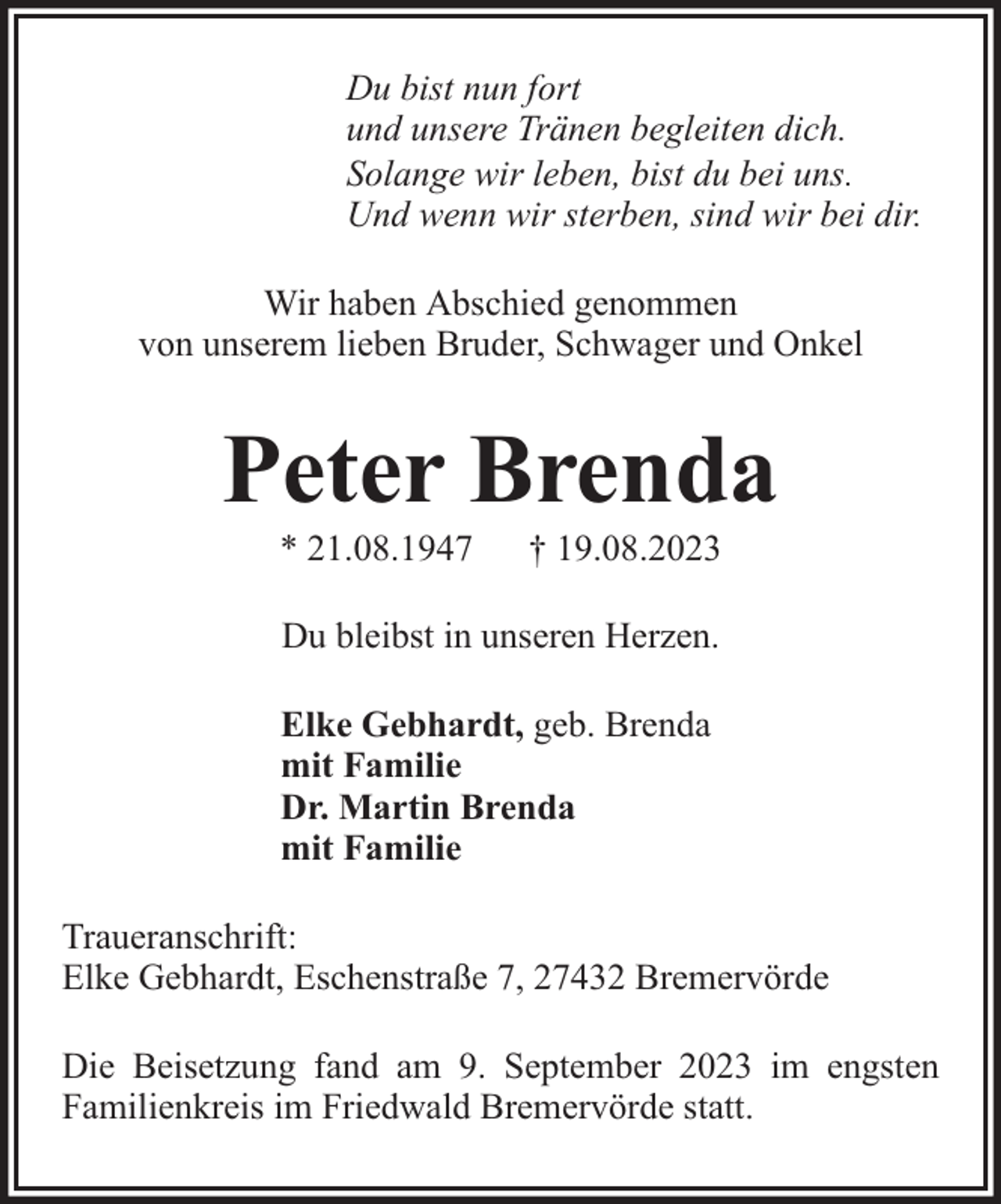 <p>Du bist nun fort<br />und unsere Tränen begleiten dich.<br />Solange wir leben, bist du bei uns.<br />Und wenn wir sterben, sind wir bei dir.<br />Wir haben Abschied genommen<br />von unserem lieben Bruder, Schwager und Onkel</p><p>Peter Brenda<br />* 21.08.1947</p><p>† 19.08.2023</p><p>Du bleibst in unseren Herzen.<br />Elke Gebhardt, geb. Brenda<br />mit Familie<br />Dr. Martin Brenda<br />mit Familie<br />Traueranschrift:<br />Elke Gebhardt, Eschenstraße 7, 27432 Bremervörde<br />Die Beisetzung fand am 9. September 2023 im engsten<br />Familienkreis im Friedwald Bremervörde statt.</p>