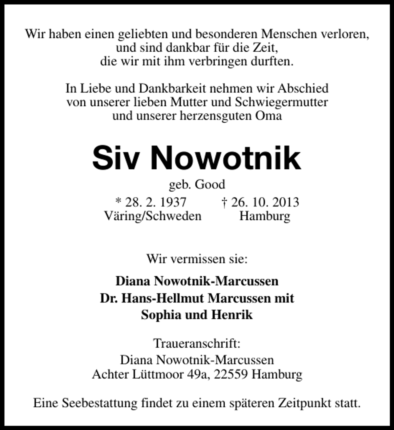 <p>Wir haben einen geliebten und besonderen Menschen verloren,<br />und sind dankbar für die Zeit,<br />die wir mit ihm verbringen durften.<br />In Liebe und Dankbarkeit nehmen wir Abschied<br />von unserer lieben Mutter und Schwiegermutter<br />und unserer herzensguten Oma</p><p>Siv Nowotnik<br />geb. Good<br />* 28. 2. 1937<br />† 26. 10. 2013<br />Väring/Schweden<br />Hamburg<br />Wir vermissen sie:<br />Diana Nowotnik-Marcussen<br />Dr. Hans-Hellmut Marcussen mit<br />Sophia und Henrik<br />Traueranschrift:<br />Diana Nowotnik-Marcussen<br />Achter Lüttmoor 49a, 22559 Hamburg<br />Eine Seebestattung findet zu einem späteren Zeitpunkt statt.</p>
