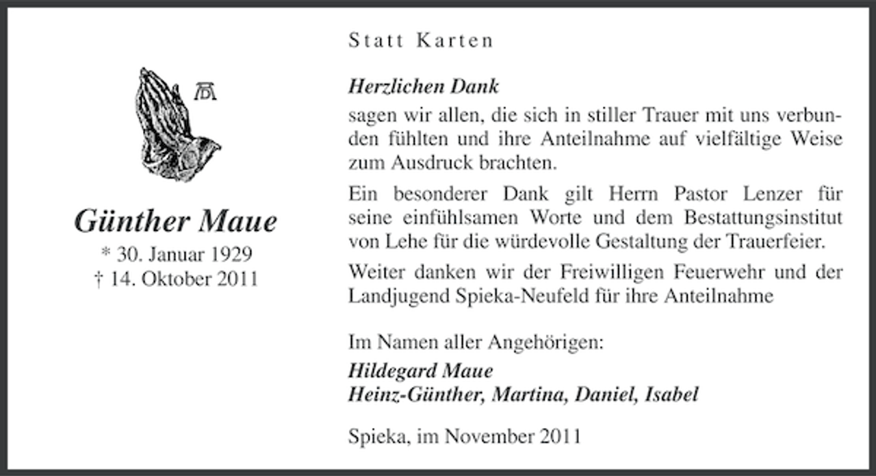 <p>Statt Karten</p><p>Günther Maue<br />* 30. Januar 1929<br />† 14. Oktober 2011</p><p>Herzlichen Dank<br />sagen wir allen, die sich in stiller Trauer mit uns verbunden fühlten und ihre Anteilnahme auf vielfältige Weise<br />zum Ausdruck brachten.<br />Ein besonderer Dank gilt Herrn Pastor Lenzer für<br />seine einfühlsamen Worte und dem Bestattungsinstitut<br />von Lehe für die würdevolle Gestaltung der Trauerfeier.<br />Weiter danken wir der Freiwilligen Feuerwehr und der<br />Landjugend Spieka-Neufeld für ihre Anteilnahme<br />Im Namen aller Angehörigen:<br />Hildegard Maue<br />Heinz-Günther, Martina, Daniel, Isabel<br />Spieka, im November 2011</p>