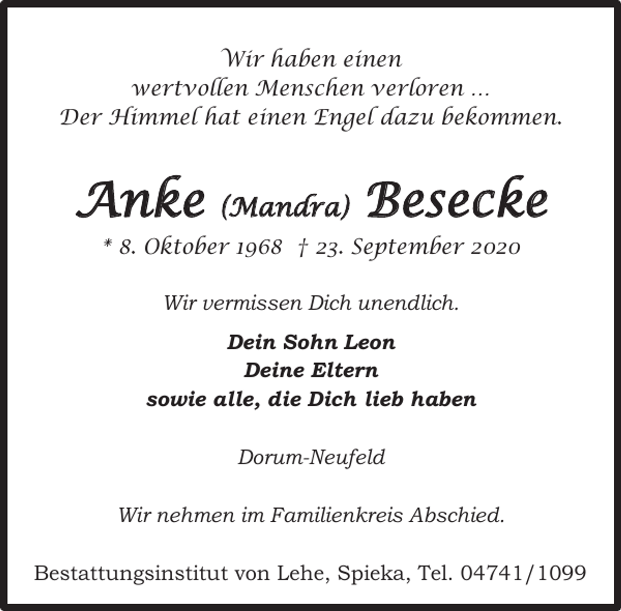 <p>Wir haben einen<br />wertvollen Menschen verloren …<br />Der Himmel hat einen Engel dazu bekommen.</p><p>Anke</p><p>(Mandra)</p><p>Besecke</p><p>* 8. Oktober 1968 † 23. September 2020<br />Wir vermissen Dich unendlich.<br />Dein Sohn Leon<br />Deine Eltern<br />sowie alle, die Dich lieb haben<br />Dorum-Neufeld<br />Wir nehmen im Familienkreis Abschied.<br />Bestattungsinstitut von Lehe, Spieka, Tel. 04741/1099</p>