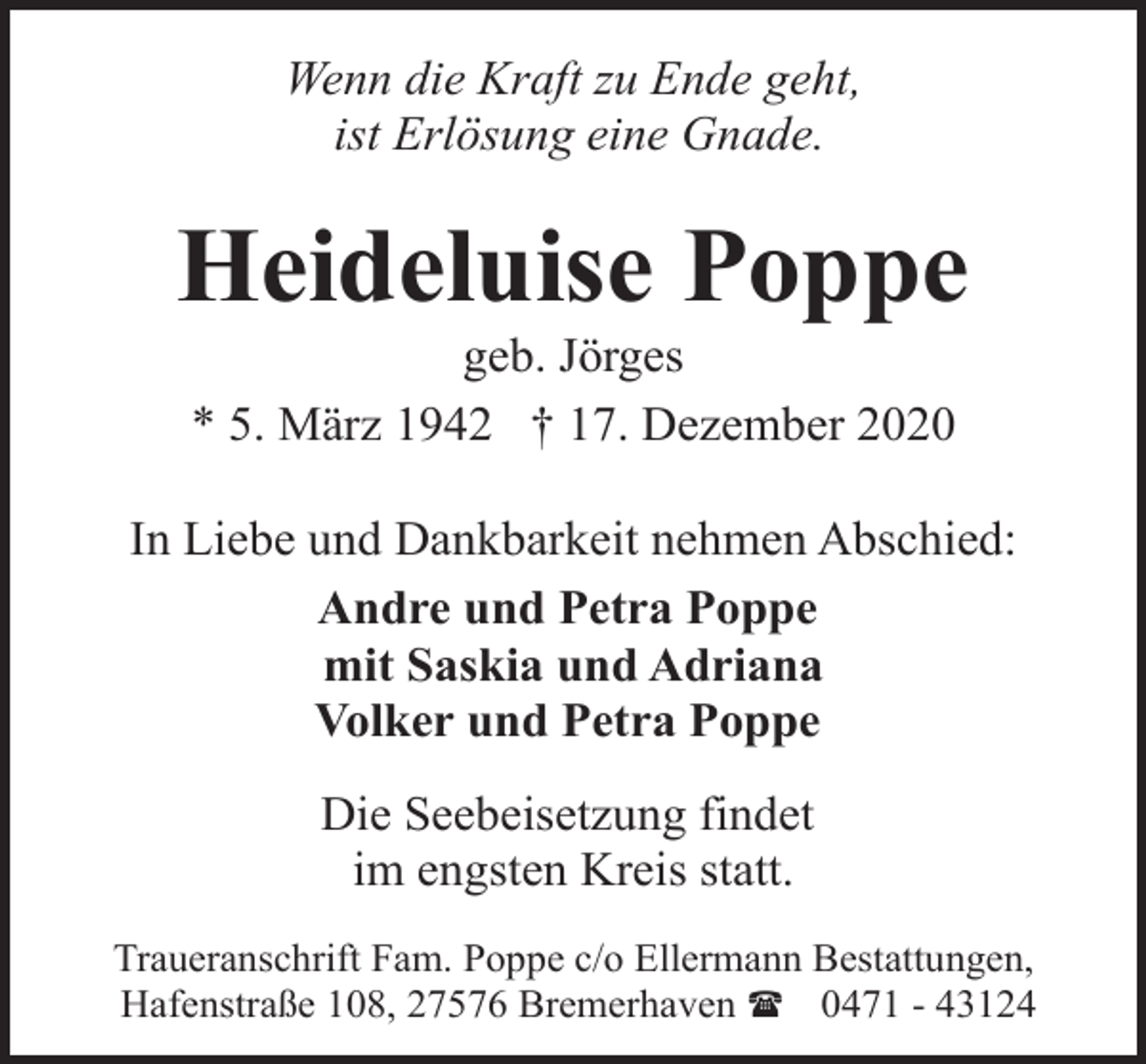<p>Wenn die Kraft zu Ende geht,<br />ist Erlösung eine Gnade.</p><p>Heideluise Poppe<br />geb. Jörges<br />* 5. März 1942 † 17. Dezember 2020</p><p>In Liebe und Dankbarkeit nehmen Abschied:<br />Andre und Petra Poppe<br />mit Saskia und Adriana<br />Volker und Petra Poppe<br />Die Seebeisetzung findet<br />im engsten Kreis statt.<br />Traueranschrift Fam. Poppe c/o Ellermann Bestattungen,<br />Hafenstraße 108, 27576 Bremerhaven ( 0471 - 43124</p>