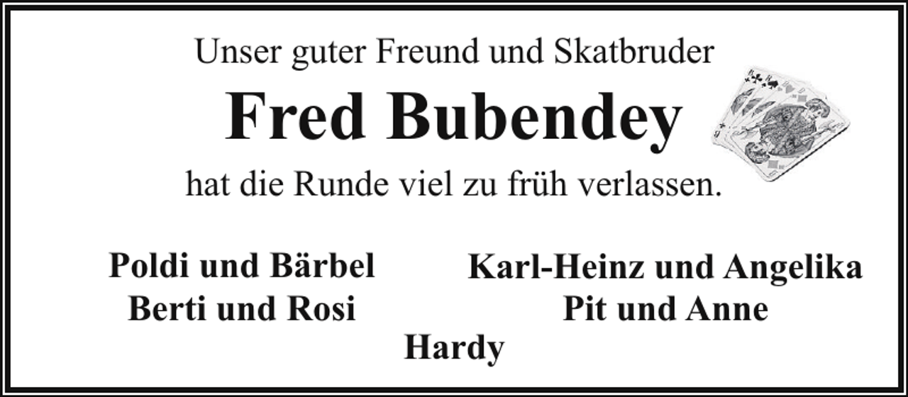 <p>Unser guter Freund und Skatbruder</p><p>Fred Bubendey</p><p>hat die Runde viel zu früh verlassen.<br />Poldi und Bärbel<br />Berti und Rosi</p><p>Karl-Heinz und Angelika<br />Pit und Anne<br />Hardy</p>