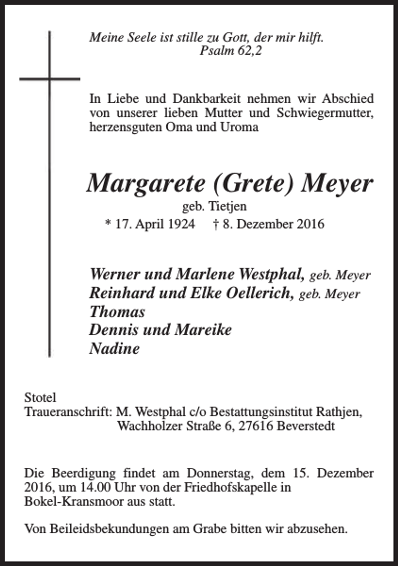 <p>Meine Seele ist stille zu Gott, der mir hilft.<br />Psalm 62,2<br />In Liebe und Dankbarkeit nehmen wir Abschied<br />von unserer lieben Mutter und Schwiegermutter,<br />herzensguten Oma und Uroma</p><p>Margarete (Grete) Meyer<br />geb. Tietjen<br />* 17. April 1924 † 8. Dezember 2016</p><p>Werner und Marlene Westphal, geb. Meyer<br />Reinhard und Elke Oellerich, geb. Meyer<br />Thomas<br />Dennis und Mareike<br />Nadine<br />Stotel<br />Traueranschrift: M. Westphal c/o Bestattungsinstitut Rathjen,<br />Wachholzer Straße 6, 27616 Beverstedt<br />Die Beerdigung findet am Donnerstag, dem 15. Dezember<br />2016, um 14.00 Uhr von der Friedhofskapelle in<br />Bokel-Kransmoor aus statt.<br />Von Beileidsbekundungen am Grabe bitten wir abzusehen.</p>