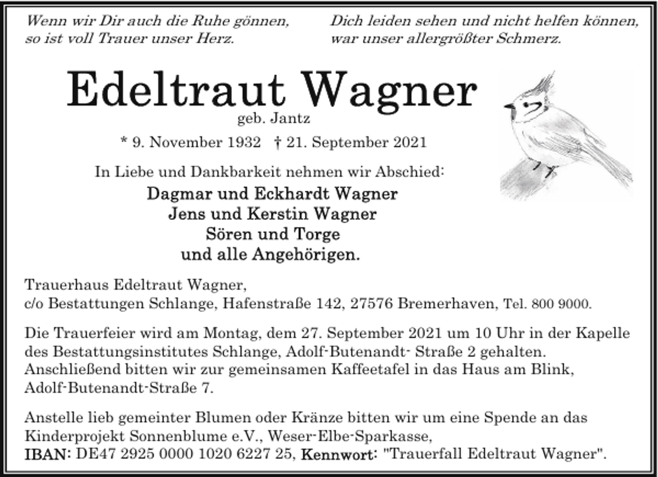 <p>Wenn wir Dir auch die Ruhe gönnen,<br />so ist voll Trauer unser Herz.</p>
<p>Dich leiden sehen und nicht helfen können,<br />war unser allergrößter Schmerz.</p>
<p>geb. Jantz<br />* 9. November 1932 † 21. September 2021<br />In Liebe und Dankbarkeit nehmen wir Abschied:</p>
<p>Trauerhaus Edeltraut Wagner,<br />c/o Bestattungen Schlange, Hafenstraße 142, 27576 Bremerhaven, Tel. 800 9000.<br />Die Trauerfeier wird am Montag, dem 27. September 2021 um 10 Uhr in der Kapelle<br />des Bestattungsinstitutes Schlange, Adolf-Butenandt- Straße 2 gehalten.<br />Anschließend bitten wir zur gemeinsamen Kaffeetafel in das Haus am Blink,<br />Adolf-Butenandt-Straße 7.<br />Anstelle lieb gemeinter Blumen oder Kränze bitten wir um eine Spende an das<br />Kinderprojekt Sonnenblume e.V., Weser-Elbe-Sparkasse,<br />DE47 2925 0000 1020 6227 25,<br />"Trauerfall Edeltraut Wagner".</p>