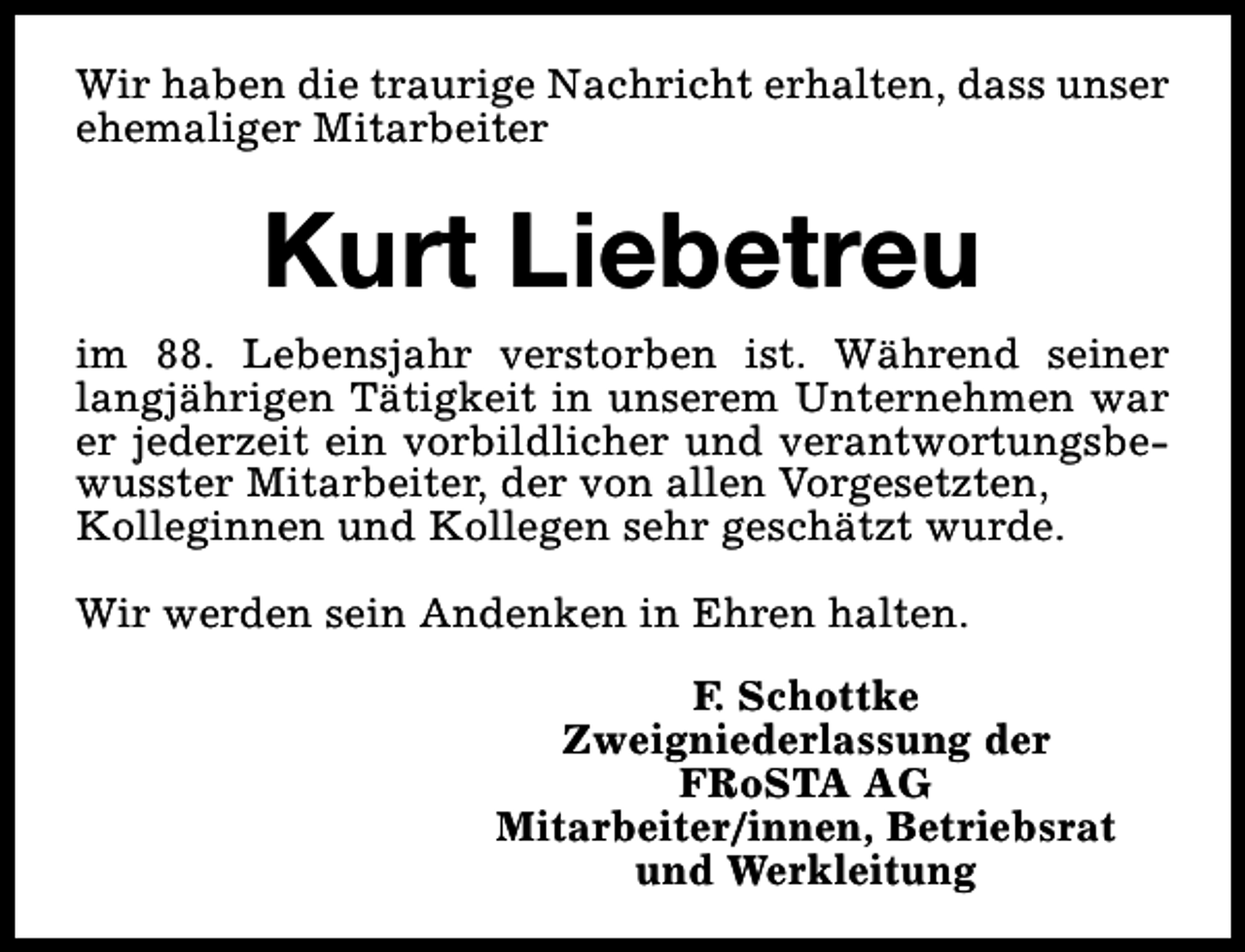 <p>Wir haben die traurige Nachricht erhalten, dass unser<br />ehemaliger Mitarbeiter</p><p>Kurt Liebetreu<br />im 88. Lebensjahr verstorben ist. Während seiner<br />langjährigen Tätigkeit in unserem Unternehmen war<br />er jederzeit ein vorbildlicher und verantwortungsbewusster Mitarbeiter, der von allen Vorgesetzten,<br />Kolleginnen und Kollegen sehr geschätzt wurde.<br />Wir werden sein Andenken in Ehren halten.<br />F. Schottke<br />Zweigniederlassung der<br />FRoSTA AG<br />Mitarbeiter/innen, Betriebsrat<br />und Werkleitung</p>