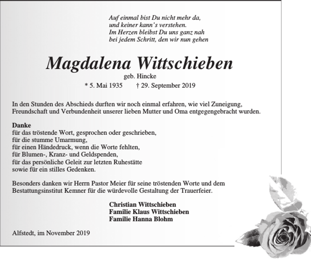<p>Auf einmal bist Du nicht mehr da,<br />und keiner kann’s verstehen.<br />Im Herzen bleibst Du uns ganz nah<br />bei jedem Schritt, den wir nun gehen</p><p>Magdalena Wittschieben<br />* 5. Mai 1935</p><p>geb. Hincke<br />† 29. September 2019</p><p>In den Stunden des Abschieds durften wir noch einmal erfahren, wie viel Zuneigung,<br />Freundschaft und Verbundenheit unserer lieben Mutter und Oma entgegengebracht wurden.<br />Danke<br />für das tröstende Wort, gesprochen oder geschrieben,<br />für die stumme Umarmung,<br />für einen Händedruck, wenn die Worte fehlten,<br />für Blumen-, Kranz- und Geldspenden,<br />für das persönliche Geleit zur letzten Ruhestätte<br />sowie für ein stilles Gedenken.<br />Besonders danken wir Herrn Pastor Meier für seine tröstenden Worte und dem<br />Bestattungsinstitut Kemner für die würdevolle Gestaltung der Trauerfeier.<br />Christian Wittschieben<br />Familie Klaus Wittschieben<br />Familie Hanna Blohm<br />Alfstedt, im November 2019</p>