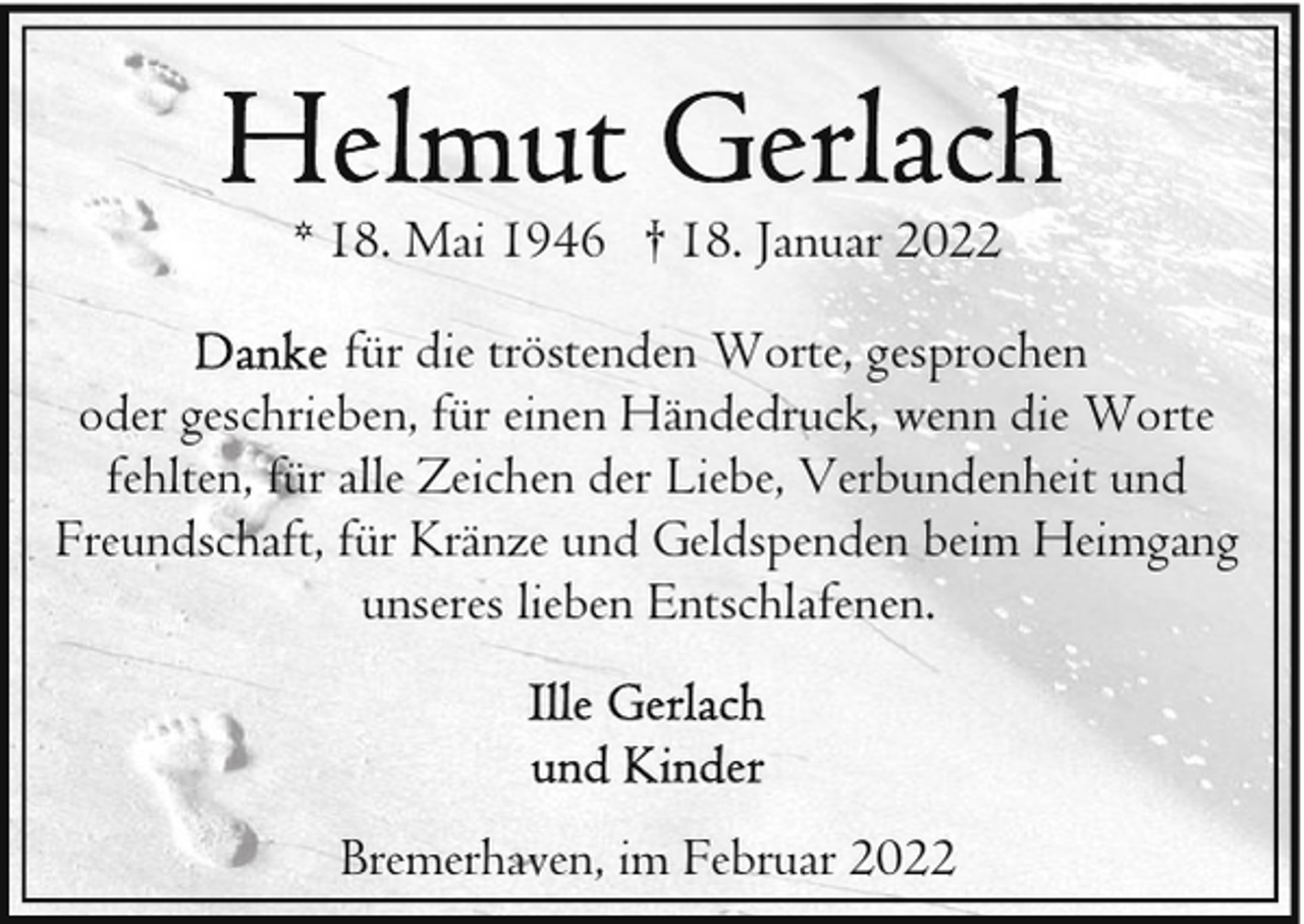<p>* 18. Mai 1946 † 18. Januar 2022<br />für die tröstenden Worte, gesprochen<br />oder geschrieben, für einen Händedruck, wenn die Worte<br />fehlten, für alle Zeichen der Liebe, Verbundenheit und<br />Freundschaft, für Kränze und Geldspenden beim Heimgang<br />unseres lieben Entschlafenen.</p>
<p>Bremerhaven, im Februar 2022</p>
