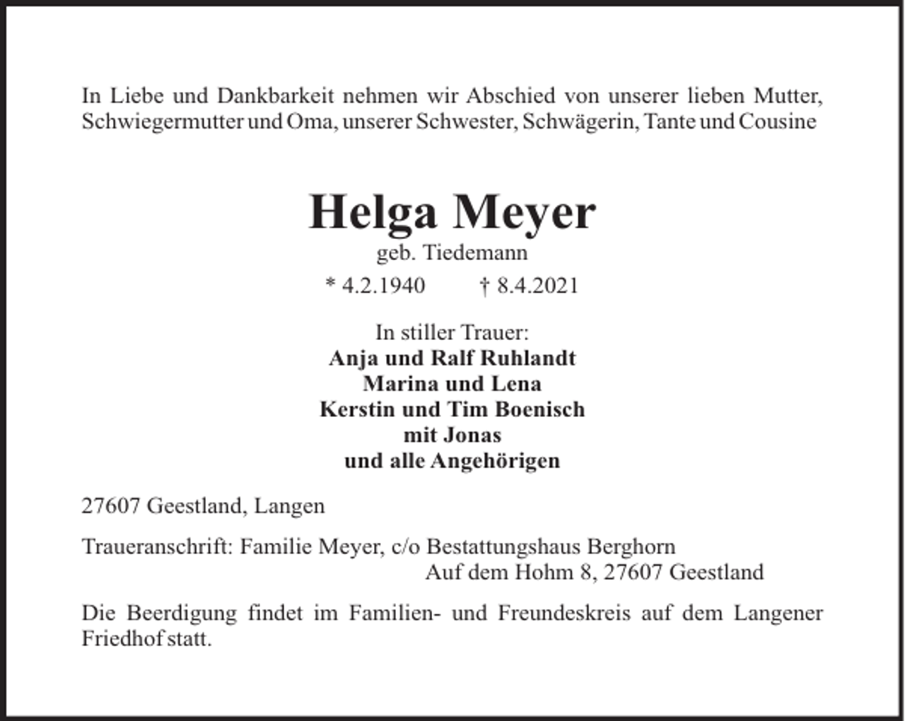 <p>In Liebe und Dankbarkeit nehmen wir Abschied von unserer lieben Mutter,<br />Schwiegermutter und Oma, unserer Schwester, Schwägerin, Tante und Cousine</p><p>Helga Meyer<br />geb. Tiedemann<br />* 4.2.1940<br />† 8.4.2021<br />In stiller Trauer:<br />Anja und Ralf Ruhlandt<br />Marina und Lena<br />Kerstin und Tim Boenisch<br />mit Jonas<br />und alle Angehörigen<br />27607 Geestland, Langen<br />Traueranschrift: Familie Meyer, c/o Bestattungshaus Berghorn<br />Auf dem Hohm 8, 27607 Geestland<br />Die Beerdigung findet im Familien- und Freundeskreis auf dem Langener<br />Friedhof statt.</p>