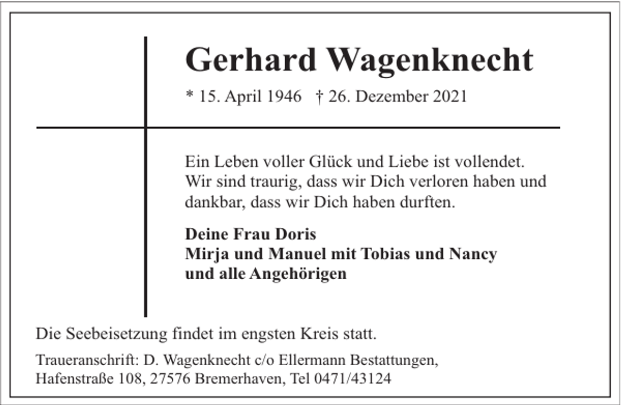 <p>Gerhard Wagenknecht<br />* 15. April 1946 † 26. Dezember 2021<br />Ein Leben voller Glück und Liebe ist vollendet.<br />Wir sind traurig, dass wir Dich verloren haben und<br />dankbar, dass wir Dich haben durften.<br />Deine Frau Doris<br />Mirja und Manuel mit Tobias und Nancy<br />und alle Angehörigen<br />Die Seebeisetzung findet im engsten Kreis statt.<br />Traueranschrift: D. Wagenknecht c/o Ellermann Bestattungen,<br />Hafenstraße 108, 27576 Bremerhaven, Tel 0471/43124</p>
