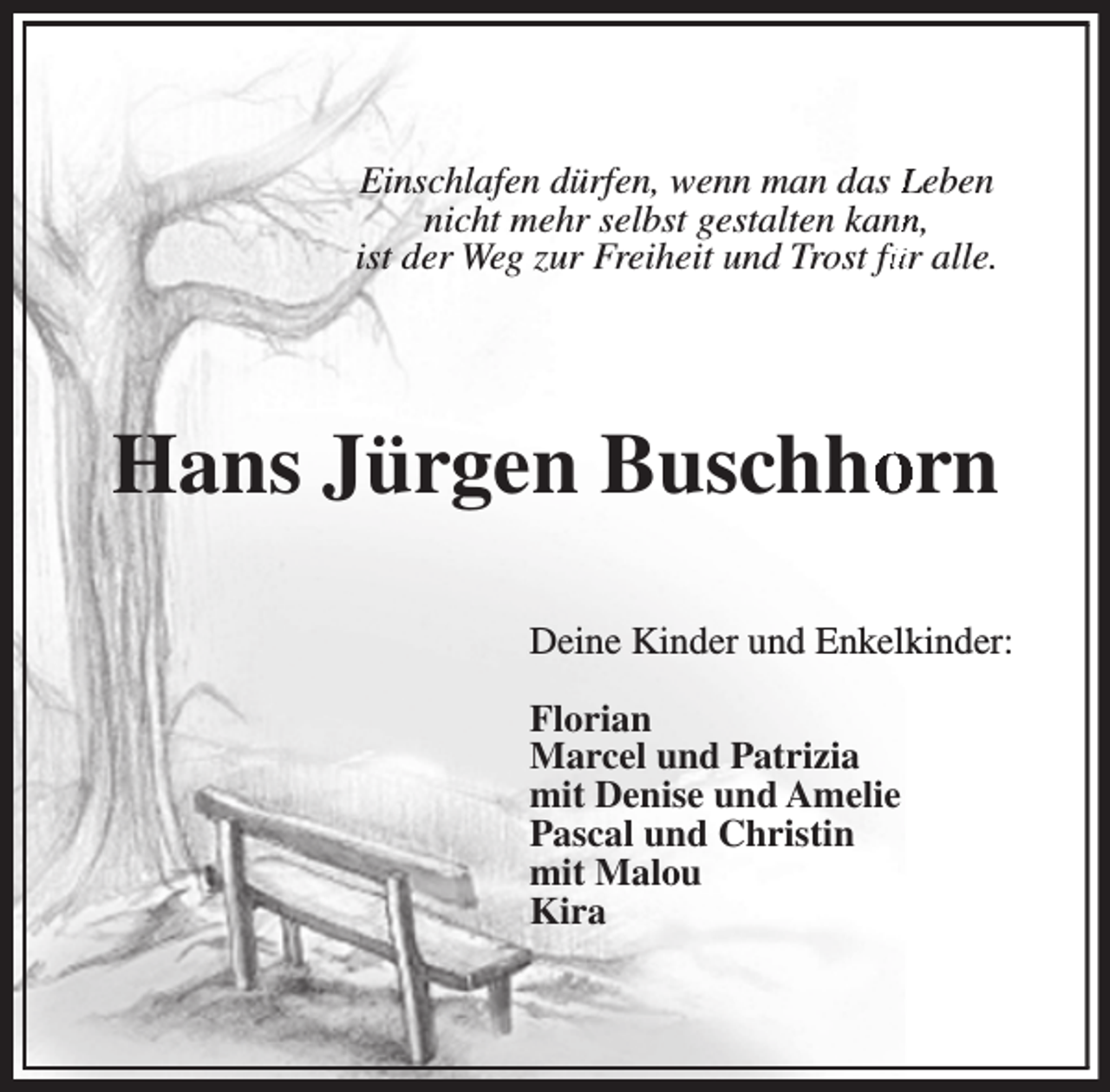 <p>Einschlafen dürfen, wenn man das Leben<br />nicht mehr selbst gestalten kannn,<br />ist der Weg zur Freiheit und Trost füür alle.</p><p>Hans Jürgen Buschhoorn<br />Deine Kinder und Enkelkkinder:<br />Florian<br />Marcel und Patrizia<br />mit Denise und Amelie<br />Pascal und Christin<br />mit Malou<br />Kira</p>