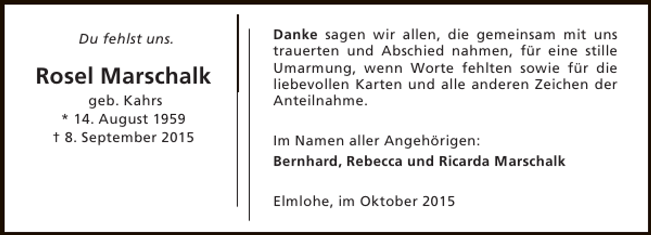 <p>Du fehlst uns.</p><p>Rosel Marschalk<br />geb. Kahrs<br />* 14. August 1959<br />† 8. September 2015</p><p>Danke sagen wir allen, die gemeinsam mit uns<br />trauerten und Abschied nahmen, für eine stille<br />Umarmung, wenn Worte fehlten sowie für die<br />liebevollen Karten und alle anderen Zeichen der<br />Anteilnahme.<br />Im Namen aller Angehörigen:<br />Bernhard, Rebecca und Ricarda Marschalk<br />Elmlohe, im Oktober 2015</p>