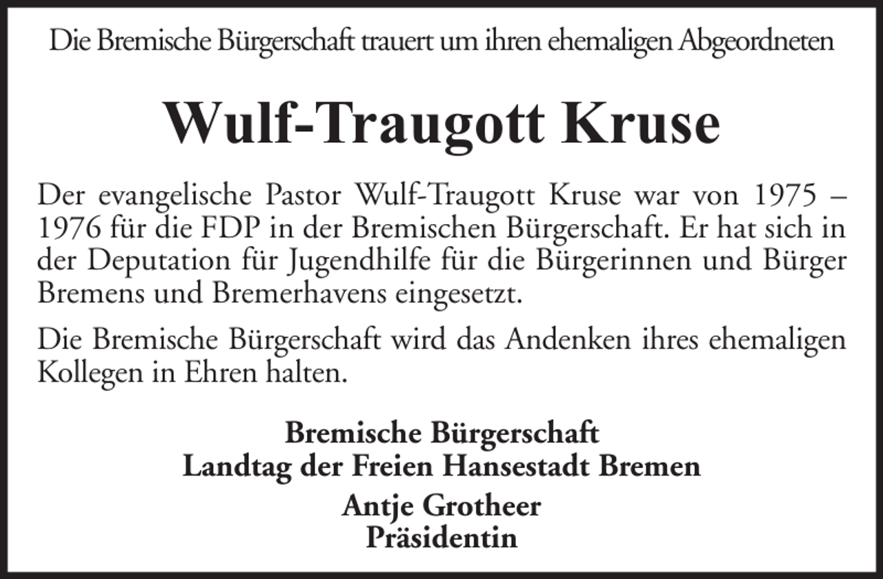 <p>Die Bremische Bürgerschaft trauert um ihren ehemaligen Abgeordneten</p><p>Wulf-Traugott Kruse<br />Der evangelische Pastor Wulf-Traugott Kruse war von 1975 –<br />1976 für die FDP in der Bremischen Bürgerschaft. Er hat sich in<br />der Deputation für Jugendhilfe für die Bürgerinnen und Bürger<br />Bremens und Bremerhavens eingesetzt.<br />Die Bremische Bürgerschaft wird das Andenken ihres ehemaligen<br />Kollegen in Ehren halten.<br />Bremische Bürgerschaft<br />Landtag der Freien Hansestadt Bremen<br />Antje Grotheer<br />Präsidentin</p>