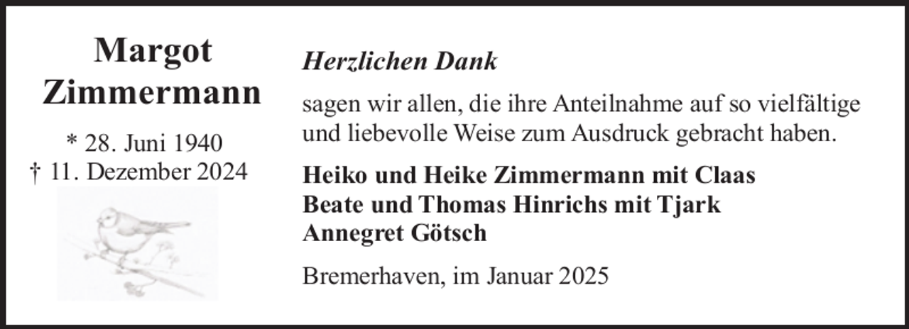 <p>Margot<br />Zimmermann<br />* 28. Juni 1940<br />† 11. Dezember 2024</p><p>Herzlichen Dank<br />sagen wir allen, die ihre Anteilnahme auf so vielfältige<br />und liebevolle Weise zum Ausdruck gebracht haben.<br />Heiko und Heike Zimmermann mit Claas<br />Beate und Thomas Hinrichs mit Tjark<br />Annegret Götsch<br />Bremerhaven, im Januar 2025</p>