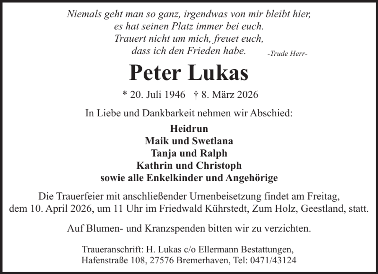<p>Niemals geht man so ganz, irgendwas von mir bleibt hier,<br />es hat seinen Platz immer bei euch.<br />Trauert nicht um mich, freuet euch,<br />dass ich den Frieden habe.<br />-Trude Herr-</p><p>Peter Lukas</p><p>* 20. Juli 1946 † 8. März 2026<br />In Liebe und Dankbarkeit nehmen wir Abschied:<br />Heidrun<br />Maik und Swetlana<br />Tanja und Ralph<br />Kathrin und Christoph<br />sowie alle Enkelkinder und Angehörige<br />Die Trauerfeier mit anschließender Urnenbeisetzung findet am Freitag,<br />dem 10. April 2026, um 11 Uhr im Friedwald Kührstedt, Zum Holz, Geestland, statt.<br />Auf Blumen- und Kranzspenden bitten wir zu verzichten.<br />Traueranschrift: H. Lukas c/o Ellermann Bestattungen,<br />Hafenstraße 108, 27576 Bremerhaven, Tel: 0471/43124</p>
