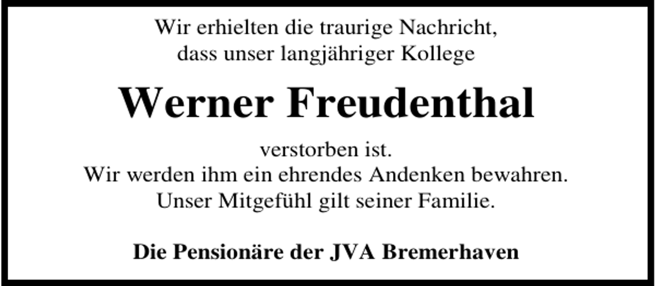 <p>Wir erhielten die traurige Nachricht,<br />dass unser langjähriger Kollege</p><p>Werner Freudenthal<br />verstorben ist.<br />Wir werden ihm ein ehrendes Andenken bewahren.<br />Unser Mitgefühl gilt seiner Familie.<br />Die Pensionäre der JVA Bremerhaven</p>