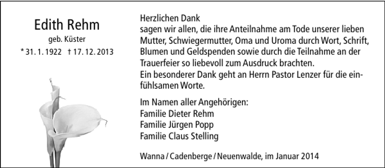 <p>Edith Rehm</p><p>geb. Küster<br />* 31. 1. 1922 † 17. 12. 2013</p><p>Herzlichen Dank<br />sagen wir allen, die ihre Anteilnahme am Tode unserer lieben<br />Mutter, Schwiegermutter, Oma und Uroma durch Wort, Schrift,<br />Blumen und Geldspenden sowie durch die Teilnahme an der<br />Trauerfeier so liebevoll zum Ausdruck brachten.<br />Ein besonderer Dank geht an Herrn Pastor Lenzer für die einfühlsamen Worte.<br />Im Namen aller Angehörigen:<br />Familie Dieter Rehm<br />Familie Jürgen Popp<br />Familie Claus Stelling<br />Wanna / Cadenberge / Neuenwalde, im Januar 2014</p>