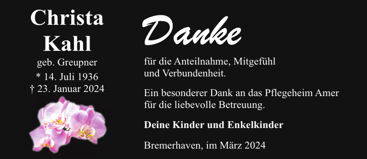 <p>Christa<br />Kahl</p><p>geb. Greupner<br />* 14. Juli 1936<br />† . Januar 2024</p><p>für die Anteilnahme, Mitgefühl<br />und Verbundenheit.<br />Ein besonderer Dank an das Pflegeheim Amer<br />für die liebevolle Betreuung.<br />Deine Kinder und Enkelkinder<br />Bremerhaven, im März 2024</p>
