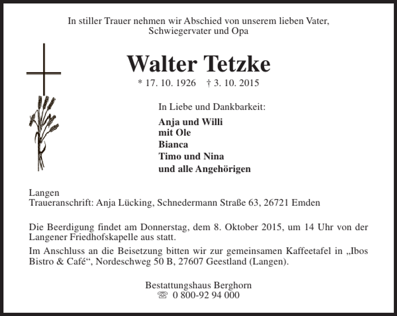 <p>In stiller Trauer nehmen wir Abschied von unserem lieben Vater,<br />Schwiegervater und Opa</p><p>Walter Tetzke<br />* 17. 10. 1926</p><p>† 3. 10. 2015</p><p>In Liebe und Dankbarkeit:<br />Anja und Willi<br />mit Ole<br />Bianca<br />Timo und Nina<br />und alle Angehörigen<br />Langen<br />Traueranschrift: Anja Lücking, Schnedermann Straße 63, 26721 Emden<br />Die Beerdigung findet am Donnerstag, dem 8. Oktober 2015, um 14 Uhr von der<br />Langener Friedhofskapelle aus statt.<br />Im Anschluss an die Beisetzung bitten wir zur gemeinsamen Kaffeetafel in „Ibos<br />Bistro &amp; Café“, Nordeschweg 50 B, 27607 Geestland (Langen).<br />Bestattungshaus Berghorn<br />s 0 800-92 94 000</p>