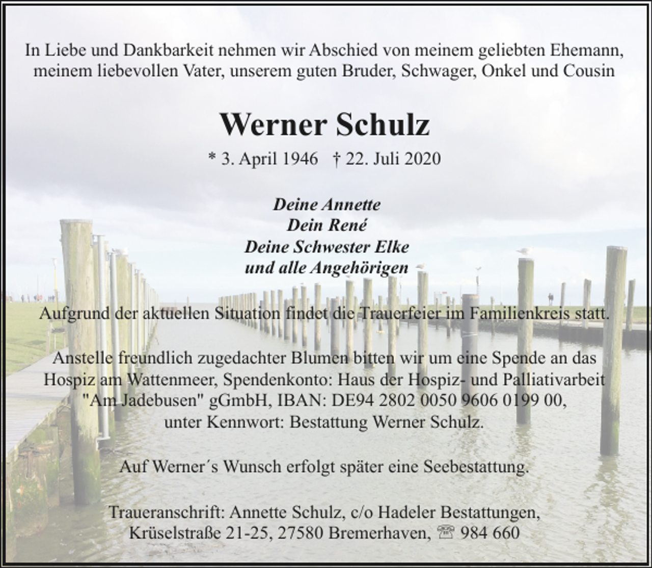 <p>In Liebe und Dankbarkeit nehmen wir Abschied von meinem geliebten Ehemann,<br />meinem liebevollen Vater, unserem guten Bruder, Schwager, Onkel und Cousin</p><p>Werner Schulz</p><p>* 3. April 1946 † 22. Juli 2020<br />Deine Annette<br />Dein René<br />Deine Schwester Elke<br />und alle Angehörigen<br />Aufgrund der aktuellen Situation findet die Trauerfeier im Familienkreis statt.<br />Anstelle freundlich zugedachter Blumen bitten wir um eine Spende an das<br />Hospiz am Wattenmeer, Spendenkonto: Haus der Hospiz- und Palliativarbeit<br />"Am Jadebusen" gGmbH, IBAN: DE94 2802 0050 9606 0199 00,<br />unter Kennwort: Bestattung Werner Schulz.<br />Auf Werner´s Wunsch erfolgt später eine Seebestattung.<br />Traueranschrift: Annette Schulz, c/o Hadeler Bestattungen,<br />Krüselstraße 21-25, 27580 Bremerhaven, ' 984 660</p>