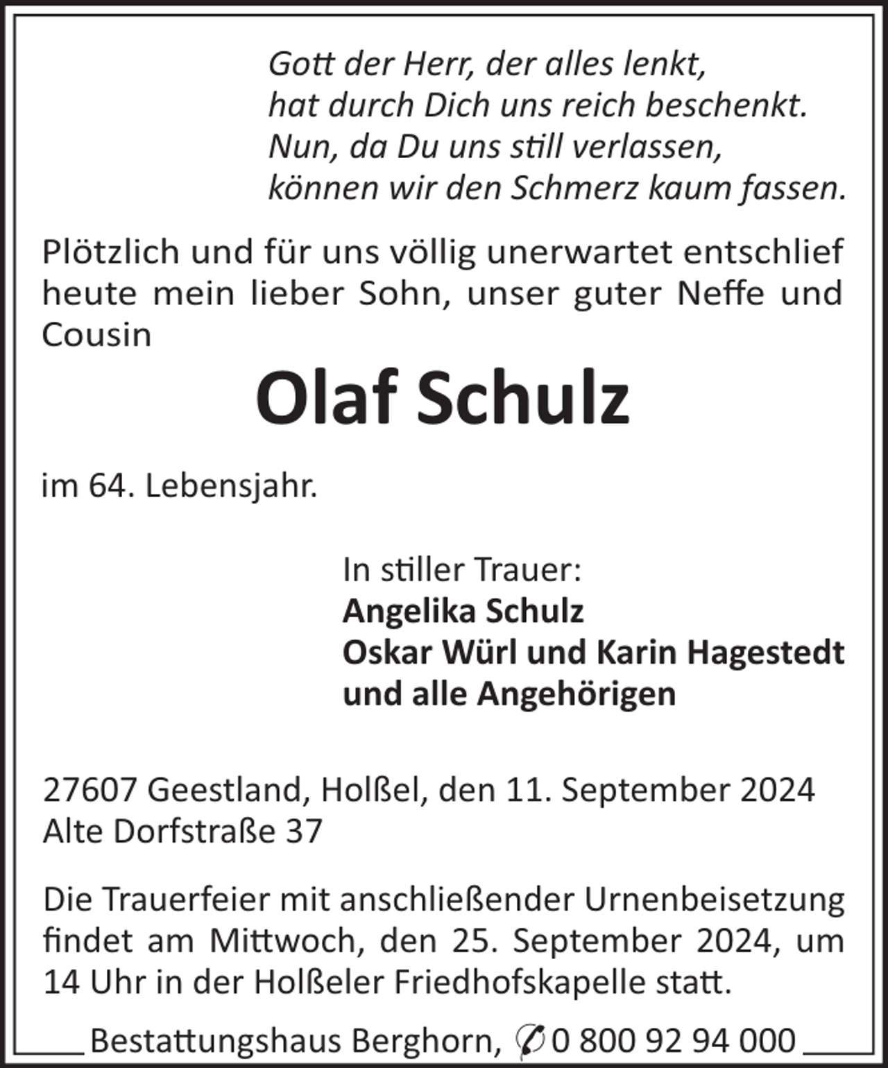 <p>Go der Herr, der alles lenkt,<br />hat durch Dich uns reich beschenkt.<br />Nun, da Du uns sll verlassen,<br />können wir den Schmerz kaum fassen.<br />Plötzlich und für uns völlig unerwartet entschlief<br />heute mein lieber Sohn, unser guter Neﬀe und<br />Cousin</p><p>Olaf Schulz<br />im 64. Lebensjahr.<br />In s"ller Trauer:<br />Angelika Schulz<br />Oskar Würl und Karin Hagestedt<br />und alle Angehörigen<br />27607 Geestland, Holßel, den 11. September 2024<br />Alte Dorfstraße 37<br />Die Trauerfeier mit anschließender Urnenbeisetzung<br />ﬁndet am Mi#woch, den 25. September 2024, um<br />14 Uhr in der Holßeler Friedhofskapelle sta#.<br />Besta#ungshaus Berghorn, * 0 800 92 94 000</p>