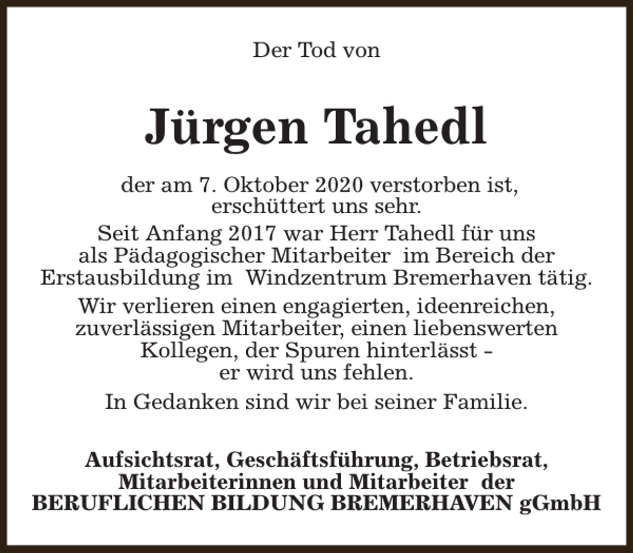 <p>Der Tod von</p><p>Jürgen Tahedl<br />der am 7. Oktober 2020 verstorben ist,<br />erschüttert uns sehr.<br />Seit Anfang 2017 war Herr Tahedl für uns<br />als Pädagogischer Mitarbeiter im Bereich der<br />Erstausbildung im Windzentrum Bremerhaven tätig.<br />Wir verlieren einen engagierten, ideenreichen,<br />zuverlässigen Mitarbeiter, einen liebenswerten<br />Kollegen, der Spuren hinterlässt er wird uns fehlen.<br />In Gedanken sind wir bei seiner Familie.<br />Aufsichtsrat, Geschäftsführung, Betriebsrat,<br />Mitarbeiterinnen und Mitarbeiter der<br />BERUFLICHEN BILDUNG BREMERHAVEN gGmbH</p>