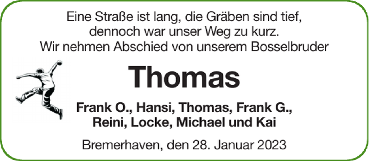 <p>Eine Straße ist lang, die Gräben sind tief,<br />dennoch war unser Weg zu kurz.<br />Wir nehmen Abschied von unserem Bosselbruder</p><p>Thomas<br />Frank O., Hansi, Thomas, Frank G.,<br />Reini, Locke, Michael und Kai<br />Bremerhaven, den 28. Januar 2023</p>