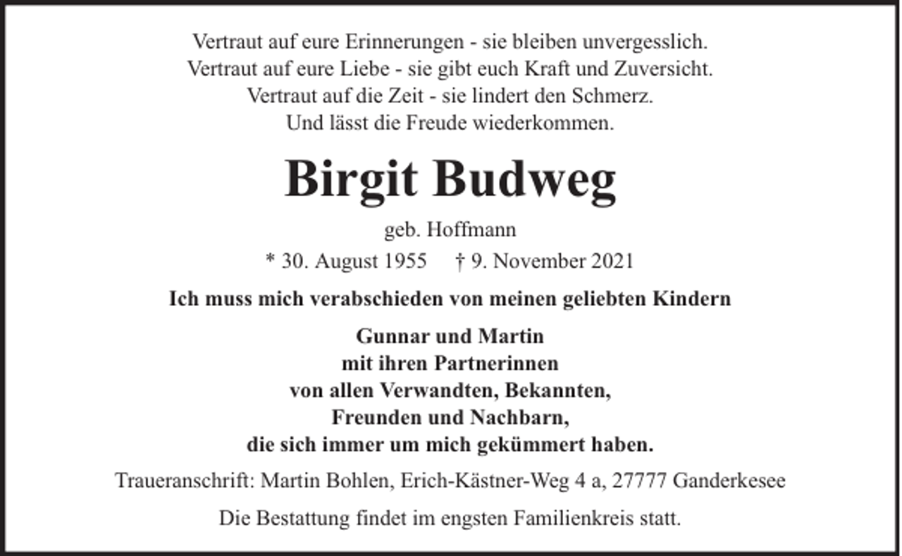 <p>Vertraut auf eure Erinnerungen - sie bleiben unvergesslich.<br />Vertraut auf eure Liebe - sie gibt euch Kraft und Zuversicht.<br />Vertraut auf die Zeit - sie lindert den Schmerz.<br />Und lässt die Freude wiederkommen.</p><p>Birgit Budweg<br />geb. Hoffmann<br />* 30. August 1955 † 9. November 2021<br />Ich muss mich verabschieden von meinen geliebten Kindern<br />Gunnar und Martin<br />mit ihren Partnerinnen<br />von allen Verwandten, Bekannten,<br />Freunden und Nachbarn,<br />die sich immer um mich gekümmert haben.<br />Traueranschrift: Martin Bohlen, Erich-Kästner-Weg 4 a, 27777 Ganderkesee<br />Die Bestattung findet im engsten Familienkreis statt.</p>