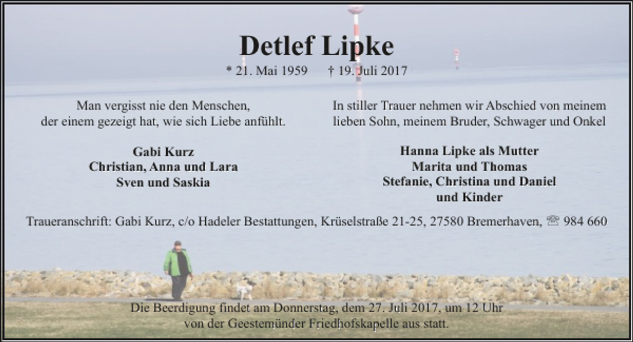 <p>Detlef Lipke</p><p>* 21. Mai 1959</p><p>† 19. Juli 2017</p><p>Man vergisst nie den Menschen,<br />der einem gezeigt hat, wie sich Liebe anfühlt.</p><p>In stiller Trauer nehmen wir Abschied von meinem<br />lieben Sohn, meinem Bruder, Schwager und Onkel</p><p>Gabi Kurz<br />Christian, Anna und Lara<br />Sven und Saskia</p><p>Hanna Lipke als Mutter<br />Marita und Thomas<br />Stefanie, Christina und Daniel<br />und Kinder</p><p>Traueranschrift: Gabi Kurz, c/o Hadeler Bestattungen, Krüselstraße 21-25, 27580 Bremerhaven, ' 984 660</p><p>Die Beerdigung findet am Donnerstag, dem 27. Juli 2017, um 12 Uhr<br />von der Geestemünder Friedhofskapelle aus statt.</p>