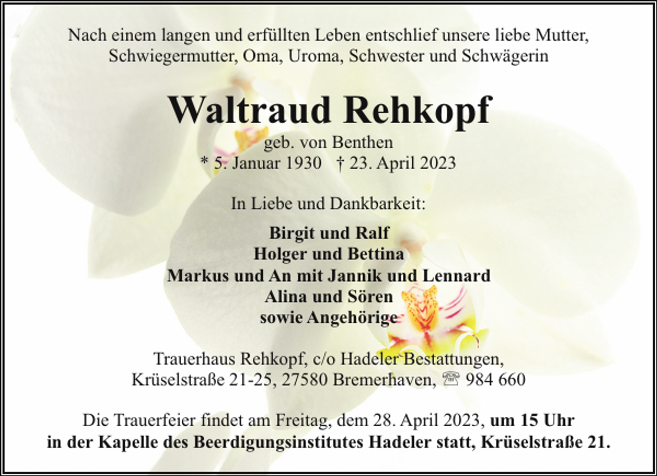 <p>Nach einem langen und erfüllten Leben entschlief unsere liebe Mutter,<br />Schwiegermutter, Oma, Uroma, Schwester und Schwägerin</p><p>Waltraud Rehkopf<br />geb. von Benthen<br />* 5. Januar 1930 † 23. April 2023<br />In Liebe und Dankbarkeit:<br />Birgit und Ralf<br />Holger und Bettina<br />Markus und An mit Jannik und Lennard<br />Alina und Sören<br />sowie Angehörige<br />Trauerhaus Rehkopf, c/o Hadeler Bestattungen,<br />Krüselstraße 21-25, 27580 Bremerhaven, ' 984 660<br />Die Trauerfeier findet am Freitag, dem 28. April 2023, um 15 Uhr<br />in der Kapelle des Beerdigungsinstitutes Hadeler statt, Krüselstraße 21.</p>
