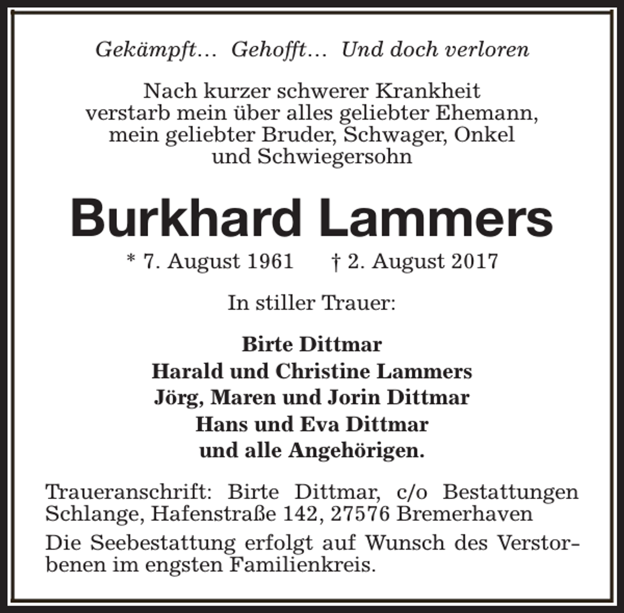 <p>Gekämpft… Gehofft… Und doch verloren<br />Nach kurzer schwerer Krankheit<br />verstarb mein über alles geliebter Ehemann,<br />mein geliebter Bruder, Schwager, Onkel<br />und Schwiegersohn</p>
<p>Burkhard Lammers<br />* 7. August 1961</p>
<p>† 2. August 2017</p>
<p>In stiller Trauer:<br />Birte Dittmar<br />Harald und Christine Lammers<br />Jörg, Maren und Jorin Dittmar<br />Hans und Eva Dittmar<br />und alle Angehörigen.<br />Traueranschrift: Birte Dittmar, c/o Bestattungen<br />Schlange, Hafenstraße 142, 27576 Bremerhaven<br />Die Seebestattung erfolgt auf Wunsch des Verstorbenen im engsten Familienkreis.</p>