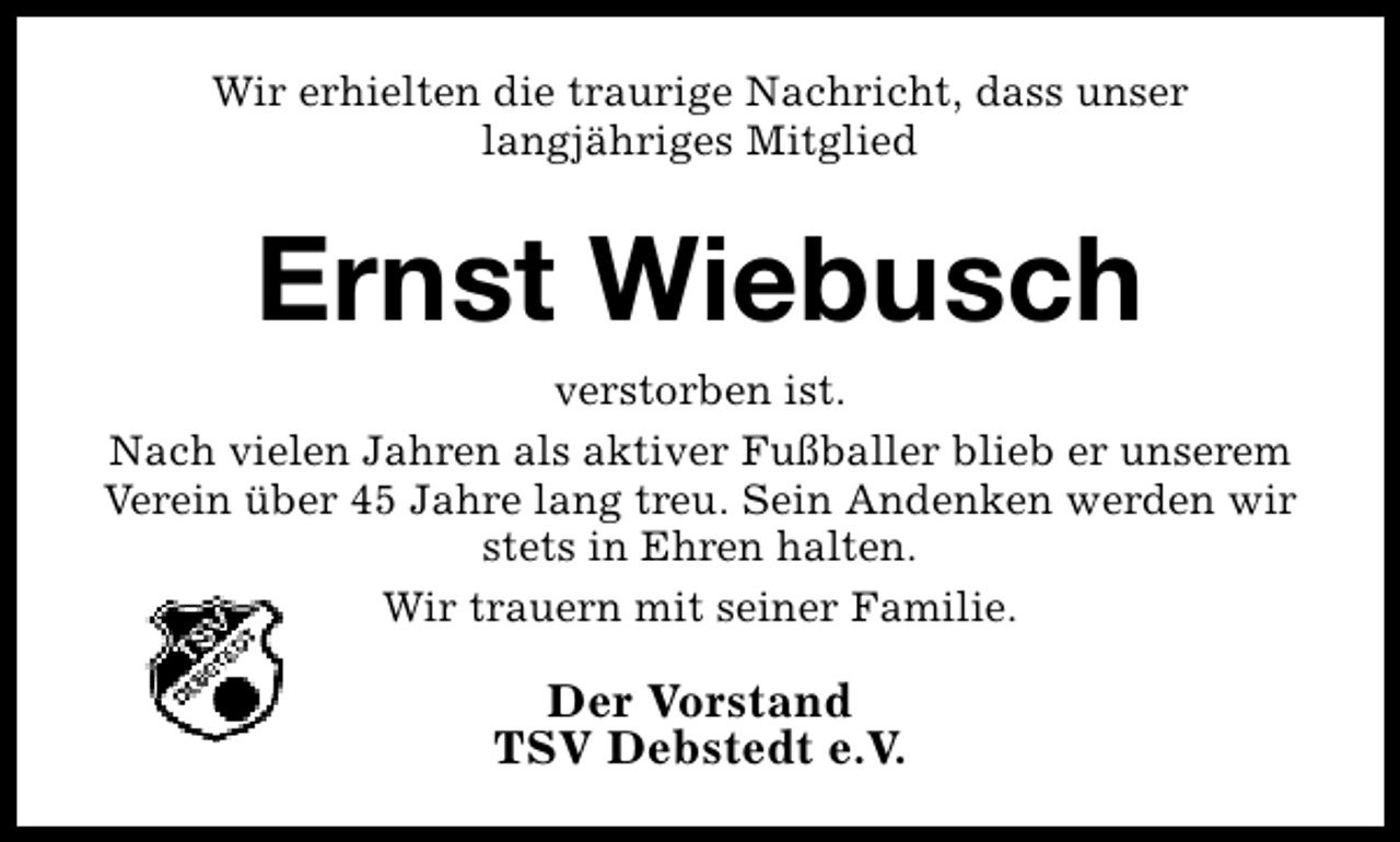 <p>Wir erhielten die traurige Nachricht, dass unser<br />langjähriges Mitglied</p><p>Ernst Wiebusch<br />verstorben ist.<br />Nach vielen Jahren als aktiver Fußballer blieb er unserem<br />Verein über 45 Jahre lang treu. Sein Andenken werden wir<br />stets in Ehren halten.<br />Wir trauern mit seiner Familie.</p><p>Der Vorstand<br />TSV Debstedt e.V.</p>