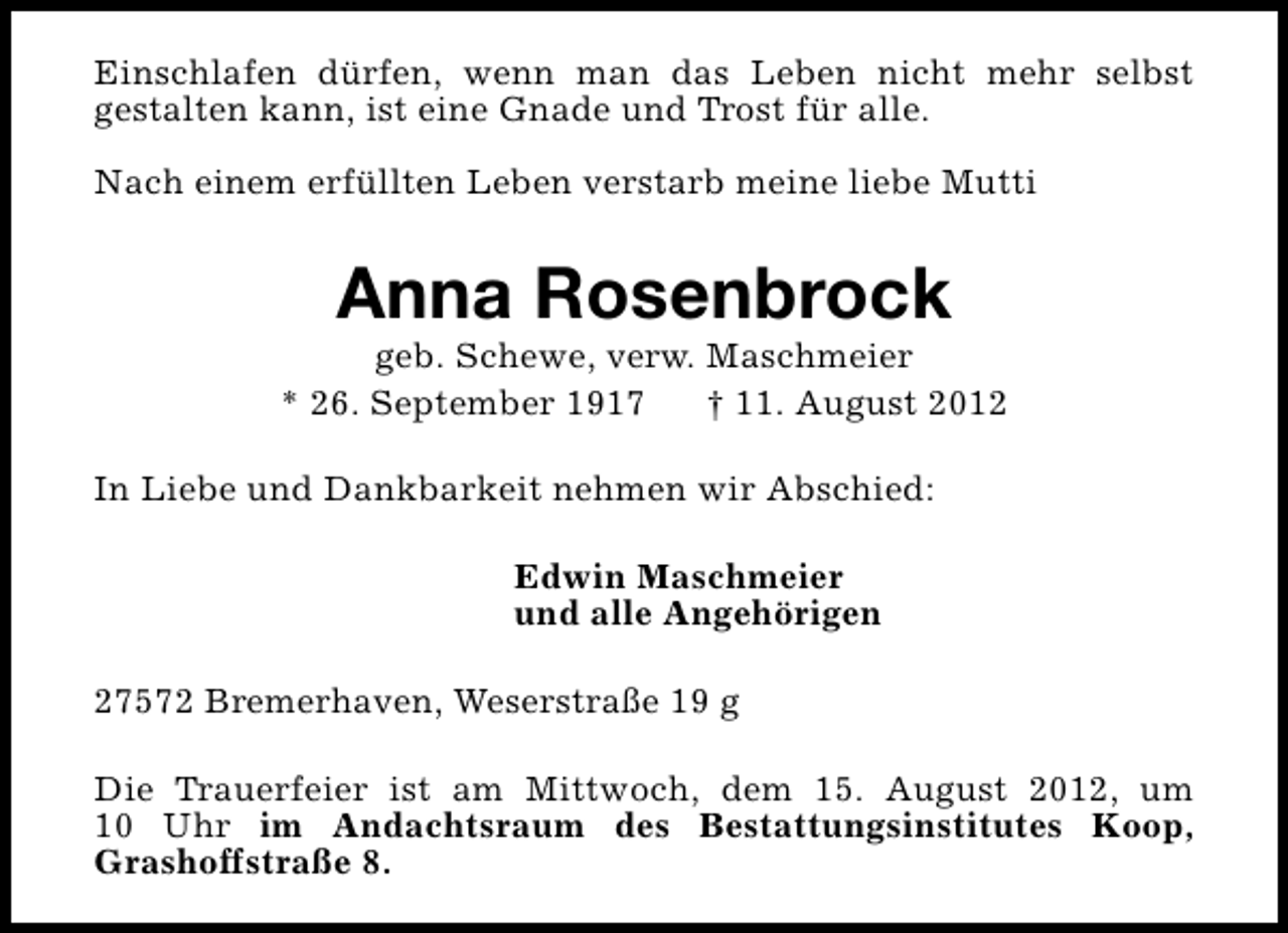<p>Einschlafen dürfen, wenn man das Leben nicht mehr selbst<br />gestalten kann, ist eine Gnade und Trost für alle.<br />Nach einem erfüllten Leben verstarb meine liebe Mutti</p><p>Anna Rosenbrock</p><p>geb. Schewe, verw. Maschmeier<br />* 26. September 1917<br />† 11. August 2012<br />In Liebe und Dankbarkeit nehmen wir Abschied:<br />Edwin Maschmeier<br />und alle Angehörigen<br />27572 Bremerhaven, Weserstraße 19 g<br />Die Trauerfeier ist am Mittwoch, dem 15. August 2012, um<br />10 Uhr im Andachtsraum des Bestattungsinstitutes Koop,<br />Grashoffstraße 8.</p>