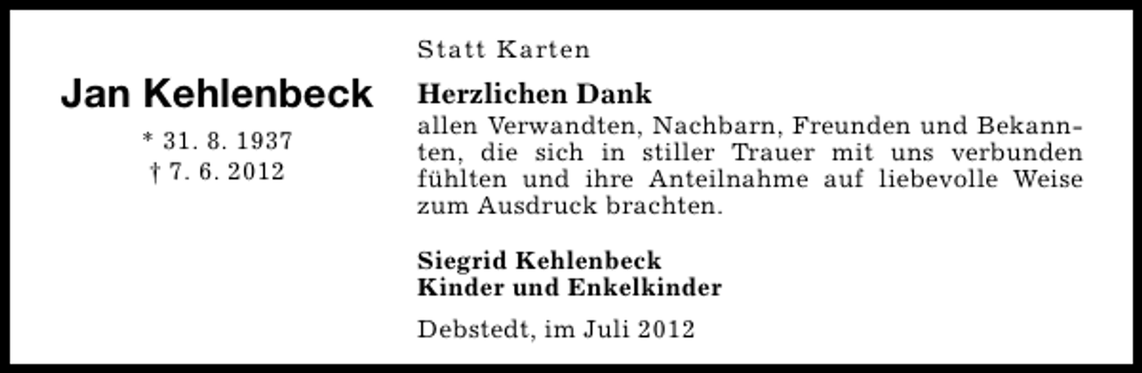 <p>Statt Karten</p><p>Jan Kehlenbeck<br />* 31. 8. 1937<br />† 7. 6. 2012</p><p>Herzlichen Dank</p><p>allen Verwandten, Nachbarn, Freunden und Bekannten, die sich in stiller Trauer mit uns verbunden<br />fühlten und ihre Anteilnahme auf liebevolle Weise<br />zum Ausdruck brachten.<br />Siegrid Kehlenbeck<br />Kinder und Enkelkinder<br />Debstedt, im Juli 2012</p>