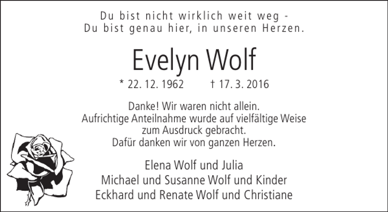 <p>Du bist nicht wirklich weit weg D u b i s t g e n a u h i e r, i n u n s e r e n H e r z e n .</p><p>Evelyn Wolf</p><p>* 22. 12. 1962</p><p>† 17. 3. 2016</p><p>Danke! Wir waren nicht allein.<br />Aufrichtige Anteilnahme wurde auf vielfältige Weise<br />zum Ausdruck gebracht.<br />Dafür danken wir von ganzen Herzen.</p><p>Elena Wolf und Julia<br />Michael und Susanne Wolf und Kinder<br />Eckhard und Renate Wolf und Christiane</p>