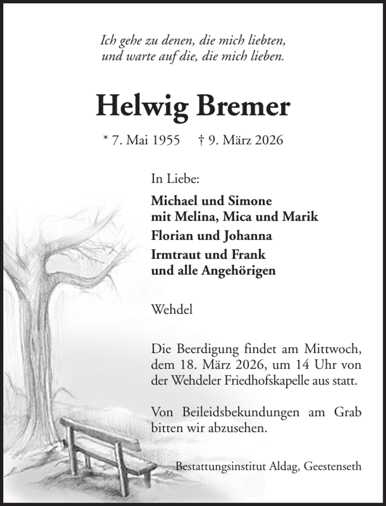 <p>Ich gehe zu denen, die mich liebten,<br />und warte auf die, die mich lieben.</p><p>Helwig Bremer<br />* 7. Mai 1955</p><p>† 9. März 2026</p><p>In Liebe:<br />Michael und Simone<br />mit Melina, Mica und Marik<br />Florian und Johanna<br />Irmtraut und Frank<br />und alle Angehörigen<br />Wehdel<br />Die Beerdigung findet am Mittwoch,<br />dem 18. März 2026, um 14 Uhr von<br />der Wehdeler Friedhofskapelle aus statt.<br />Von Beileidsbekundungen am Grab<br />bitten wir abzusehen.<br />Bestattungsinstitut Aldag, Geestenseth</p>