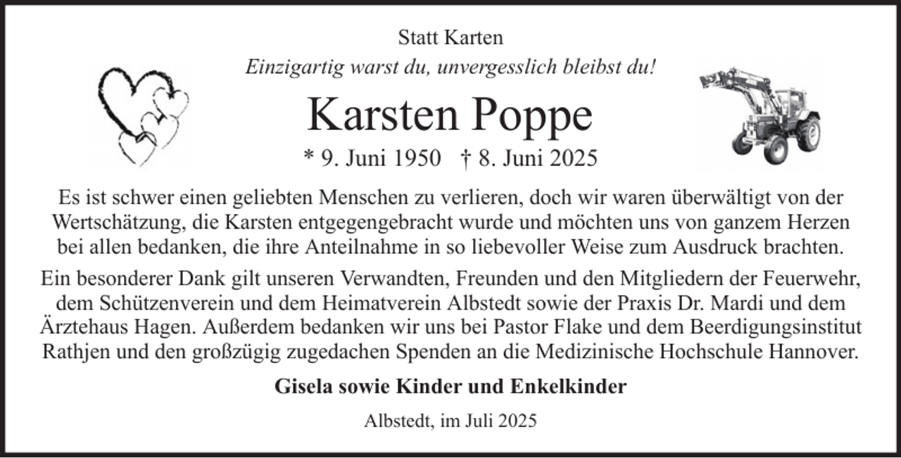 <p>Statt Karten<br />Einzigartig warst du, unvergesslich bleibst du!</p><p>Karsten Poppe<br />* 9. Juni 1950 † 8. Juni 2025<br />Es ist schwer einen geliebten Menschen zu verlieren, doch wir waren überwältigt von der<br />Wertschätzung, die Karsten entgegengebracht wurde und möchten uns von ganzem Herzen<br />bei allen bedanken, die ihre Anteilnahme in so liebevoller Weise zum Ausdruck brachten.<br />Ein besonderer Dank gilt unseren Verwandten, Freunden und den Mitgliedern der Feuerwehr,<br />dem Schützenverein und dem Heimatverein Albstedt sowie der Praxis Dr. Mardi und dem<br />Ärztehaus Hagen. Außerdem bedanken wir uns bei Pastor Flake und dem Beerdigungsinstitut<br />Rathjen und den großzügig zugedachen Spenden an die Medizinische Hochschule Hannover.<br />Gisela sowie Kinder und Enkelkinder<br />Albstedt, im Juli 2025</p>