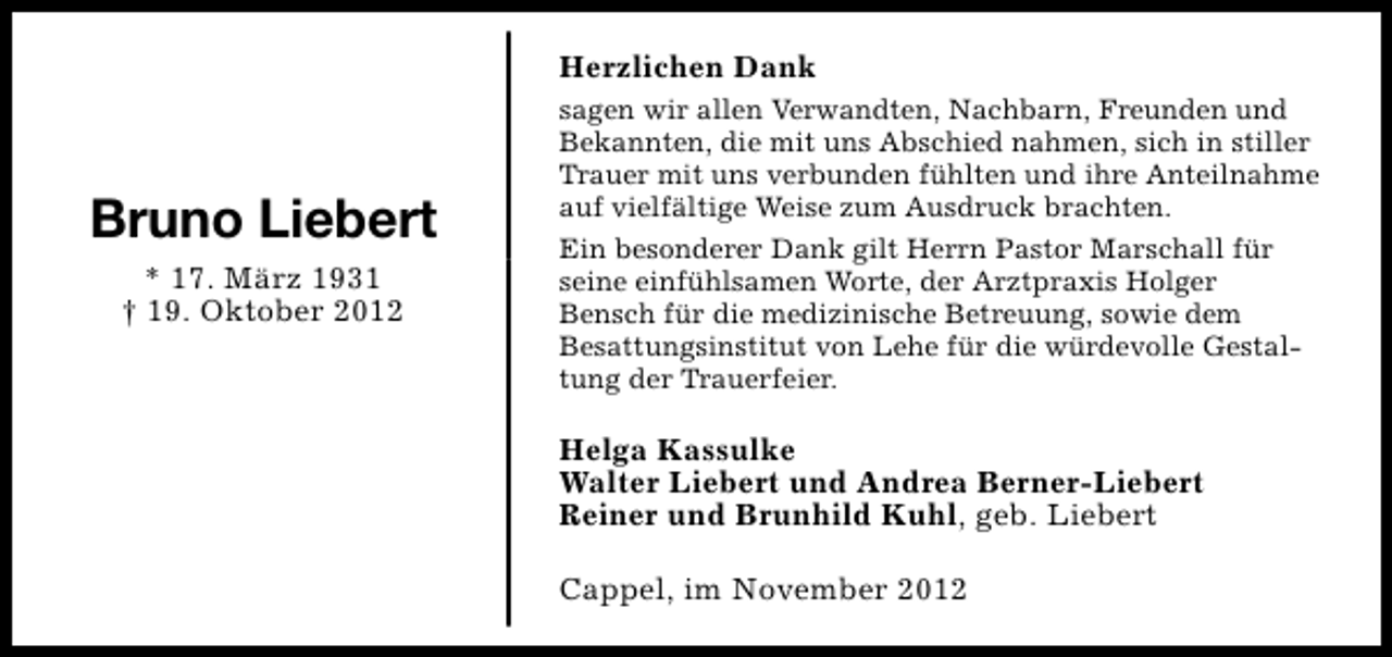 <p>Herzlichen Dank</p><p>Bruno Liebert<br />* 17. März 1931<br />† 19. Oktober 2012</p><p>sagen wir allen Verwandten, Nachbarn, Freunden und<br />Bekannten, die mit uns Abschied nahmen, sich in stiller<br />Trauer mit uns verbunden fühlten und ihre Anteilnahme<br />auf vielfältige Weise zum Ausdruck brachten.<br />Ein besonderer Dank gilt Herrn Pastor Marschall für<br />seine einfühlsamen Worte, der Arztpraxis Holger<br />Bensch für die medizinische Betreuung, sowie dem<br />Besattungsinstitut von Lehe für die würdevolle Gestaltung der Trauerfeier.</p><p>Helga Kassulke<br />Walter Liebert und Andrea Berner-Liebert<br />Reiner und Brunhild Kuhl, geb. Liebert<br />Cappel, im November 2012</p>