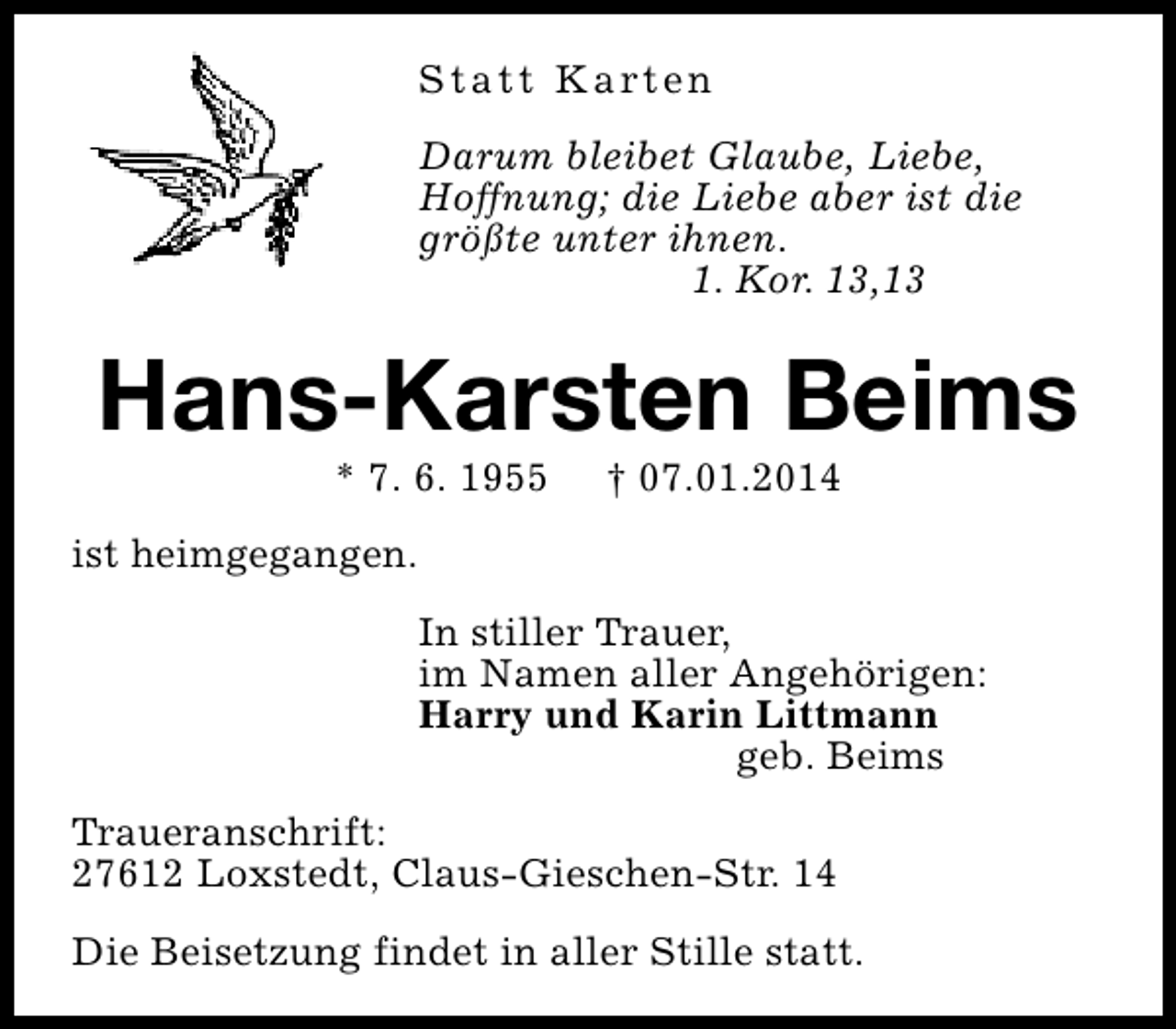 <p>S t a t t K a rt e n<br />Darum bleibet Glaube, Liebe,<br />Hoffnung; die Liebe aber ist die<br />größte unter ihnen.<br />1. Kor. 13,13</p><p>Hans-Karsten Beims<br />* 7. 6. 1955</p><p>† 07.01.2014</p><p>ist heimgegangen.<br />In stiller Trauer,<br />im Namen aller Angehörigen:<br />Harry und Karin Littmann<br />geb. Beims<br />Traueranschrift:<br />27612 Loxstedt, Claus-Gieschen-Str. 14<br />Die Beisetzung findet in aller Stille statt.</p>