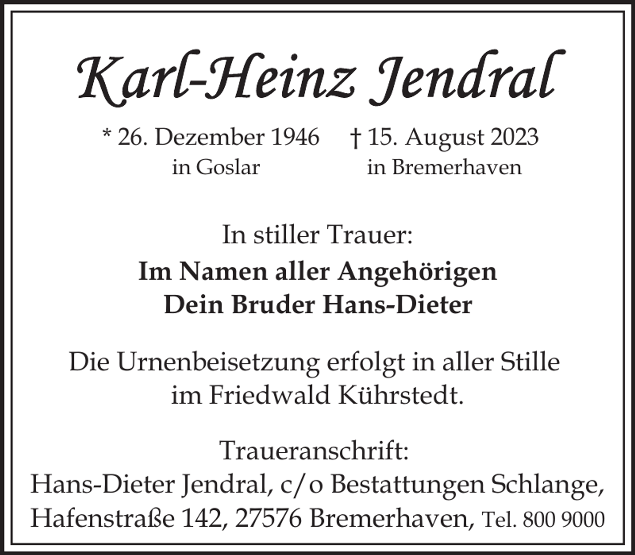 <p>* 26. Dezember 1946</p><p>† 15. August 2023</p><p>in Goslar</p><p>in Bremerhaven</p><p>In stiller Trauer:<br />Im Namen aller Angehörigen<br />Dein Bruder Hans-Dieter<br />Die Urnenbeisetzung erfolgt in aller Stille<br />im Friedwald Kührstedt.<br />Traueranschrift:<br />Hans-Dieter Jendral, c/o Bestattungen Schlange,<br />Hafenstraße 142, 27576 Bremerhaven, Tel. 800 9000</p>