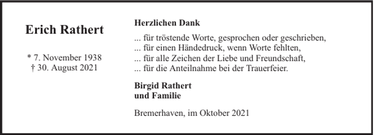 <p>Erich Rathert<br />* 7. November 1938<br />† 30. August 2021</p><p>Herzlichen Dank<br />... für tröstende Worte, gesprochen oder geschrieben,<br />... für einen Händedruck, wenn Worte fehlten,<br />... für alle Zeichen der Liebe und Freundschaft,<br />... für die Anteilnahme bei der Trauerfeier.<br />Birgid Rathert<br />und Familie<br />Bremerhaven, im Oktober 2021</p>